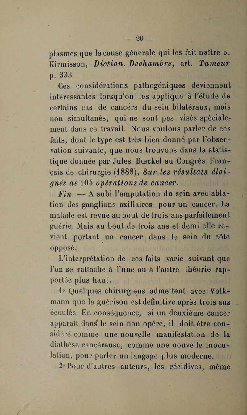 plasmes que la cause générale qui les fait naître ». Kirmisson, Diction. Dechambre, art. Tumeur p. 333. Ces considérations pathogéniques deviennent intéressantes lorsqu'on les applique à l'étude de certains cas de cancers du sein bilatéraux, mais non simultanés, qui ne sont pas visés spéciale¬ ment dans ce travail. Nous voulons parler de ces faits, dont le type est très bien donné par l'obser¬ vation suivante, que nous trouvons dans la statis¬ tique donnée par Jules Bœckel au Congrès Fran¬ çais de chirurgie (1888), Sur les résultats éloi¬ gnés de 104 opérations de cancer. Fin. —* A subi l'amputation du sein avec abla¬ tion des ganglions axillaires pour un cancer. La malade est revue au bout de trois ans parfaitement guérie. Mais au bout de trois ans et demi elle re¬ vient portant un cancer dans 1j sein du côté opposé. L’interprétation de ces faits varie suivant que l’on se rattache à l'une ou à l’autre théorie rap¬ portée plus haut. 1° Quelques chirurgiens admettent avec Volk- mann que la guérison est définitive après trois ans écoulés. En conséquence, si un deuxième cancer apparaît dans le sein non opéré, il doit être con¬ sidéré comme une nouvelle manifestation de la diathèse cancéreuse, comme une nouvelle inocu¬ lation, pour parler un langage plus moderne. Pour d’autres auteurs, les récidives, même /