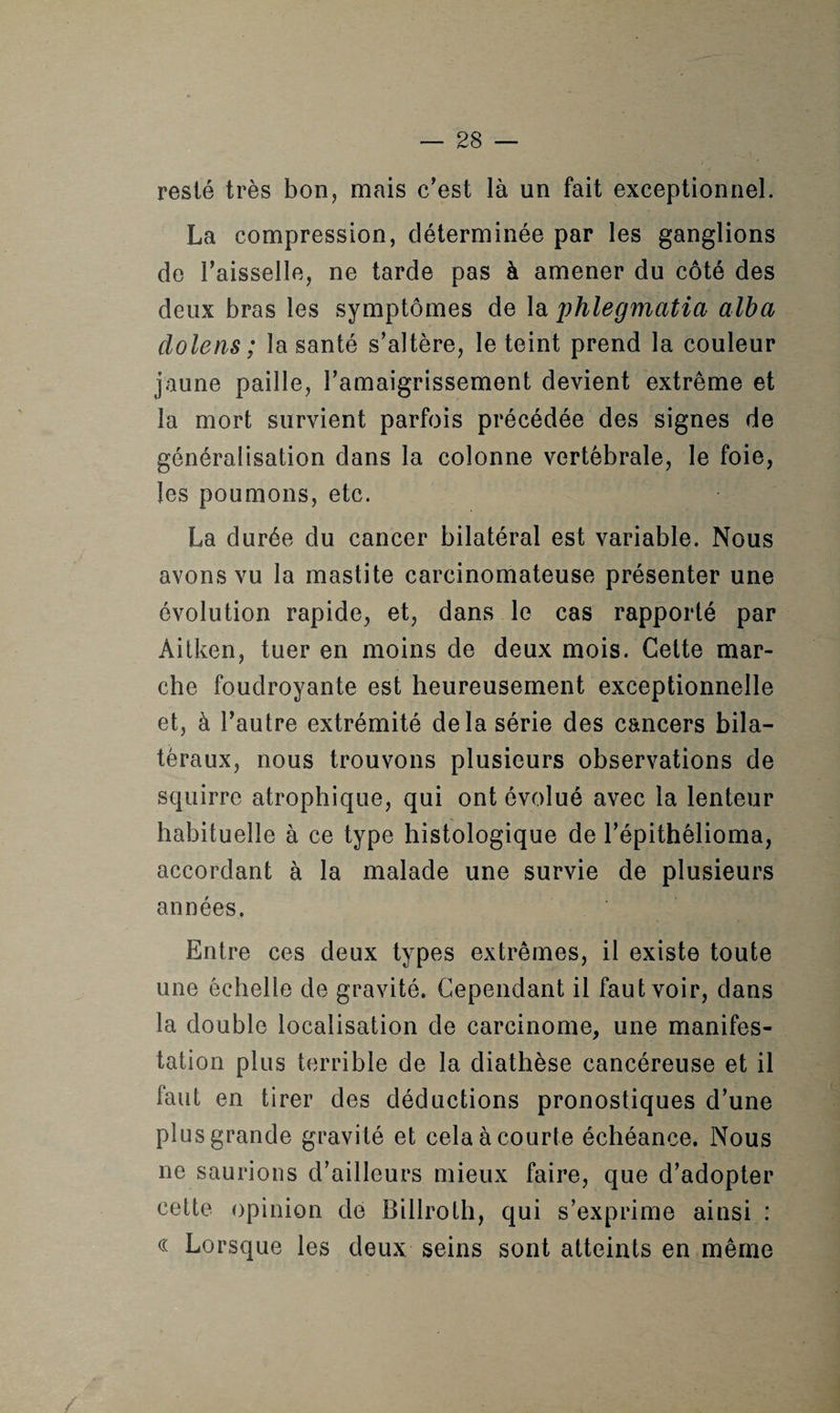 resté très bon, mais c'est là un fait exceptionnel. La compression, déterminée par les ganglions de l'aisselle, ne tarde pas à amener du côté des deux bras les symptômes de la phlegmatia alba clolens ; la santé s’altère, le teint prend la couleur jaune paille, l’amaigrissement devient extrême et la mort survient parfois précédée des signes de généralisation dans la colonne vertébrale, le foie, les poumons, etc. La durée du cancer bilatéral est variable. Nous avons vu la mastite carcinomateuse présenter une évolution rapide, et, dans le cas rapporté par Aitken, tuer en moins de deux mois. Cette mar¬ che foudroyante est heureusement exceptionnelle et, à l'autre extrémité delà série des cancers bila¬ téraux, nous trouvons plusieurs observations de squirre atrophique, qui ont évolué avec la lenteur habituelle à ce type histologique de l’épithélioma, accordant à la malade une survie de plusieurs années. Entre ces deux types extrêmes, il existe toute une échelle de gravité. Cependant il faut voir, dans la double localisation de carcinome, une manifes¬ tation plus terrible de la diathèse cancéreuse et il faut en tirer des déductions pronostiques d’une plus grande gravité et cela à courte échéance. Nous ne saurions d’ailleurs mieux faire, que d’adopter cette opinion de Billroth, qui s’exprime ainsi : cc Lorsque les deux seins sont atteints en même