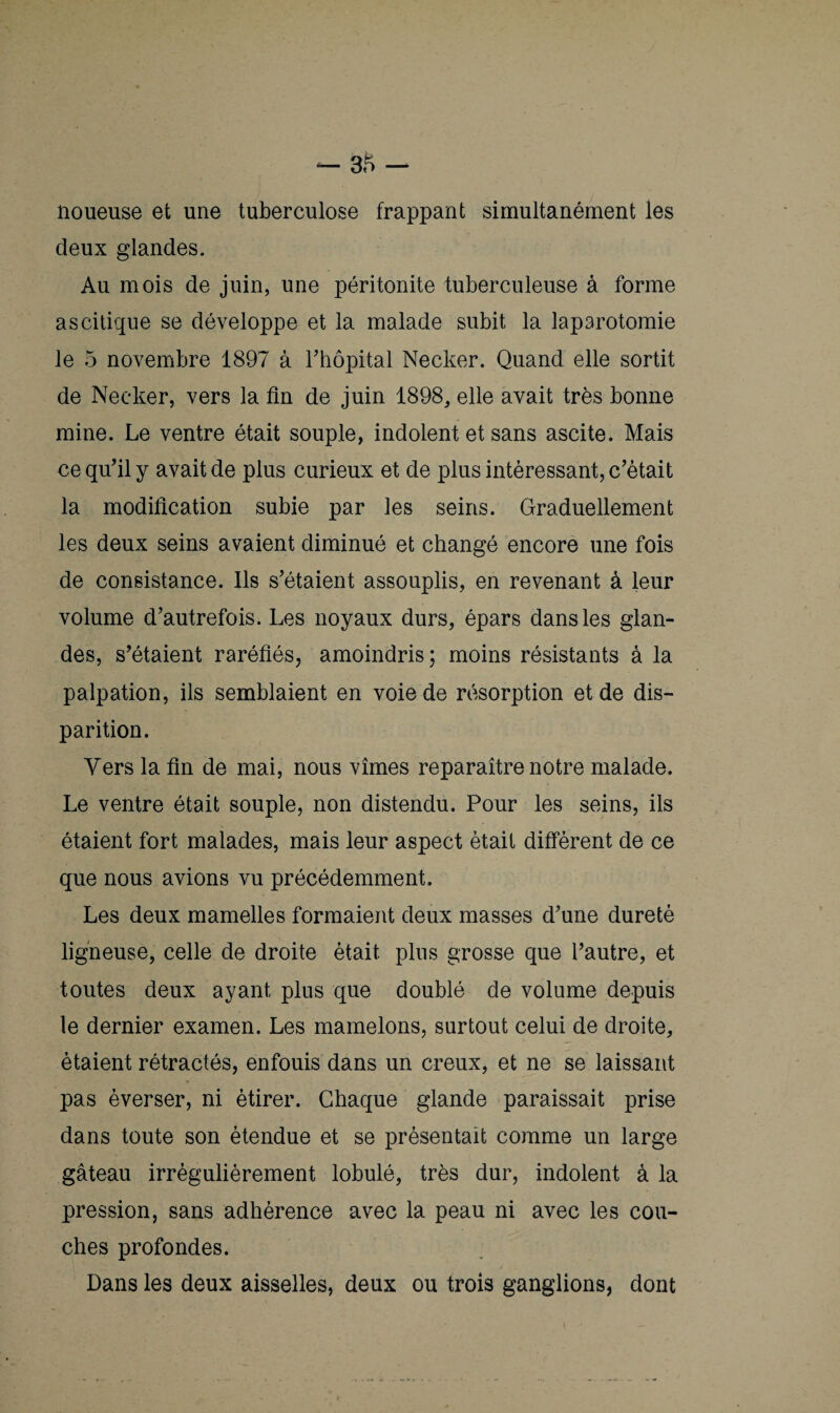 noueuse et une tuberculose frappant simultanément les deux glandes. Au mois de juin, une péritonite tuberculeuse à forme ascitique se développe et la malade subit la laparotomie le 5 novembre 1897 à rhôpital Necker. Quand elle sortit de Necker, vers la fin de juin 1898, elle avait très bonne mine. Le ventre était souple, indolent et sans ascite. Mais ce qu'il y avait de plus curieux et de plus intéressant, c'était la modification subie par les seins. Graduellement les deux seins avaient diminué et changé encore une fois de consistance. Ils s'étaient assouplis, en revenant à leur volume d’autrefois. Les noyaux durs, épars dans les glan¬ des, s'étaient raréfiés, amoindris; moins résistants à la palpation, ils semblaient en voie de résorption et de dis¬ parition. Vers la fin de mai, nous vîmes reparaître notre malade. Le ventre était souple, non distendu. Pour les seins, ils étaient fort malades, mais leur aspect était diffèrent de ce que nous avions vu précédemment. Les deux mamelles formaient deux masses d'une dureté ligneuse, celle de droite était plus grosse que l’autre, et toutes deux ayant plus que doublé de volume depuis le dernier examen. Les mamelons, surtout celui de droite, étaient rétractés, enfouis dans un creux, et ne se laissant pas èverser, ni étirer. Chaque glande paraissait prise dans toute son étendue et se présentait comme un large gâteau irrégulièrement lobulé, très dur, indolent à la pression, sans adhérence avec la peau ni avec les cou¬ ches profondes. Dans les deux aisselles, deux ou trois ganglions, dont