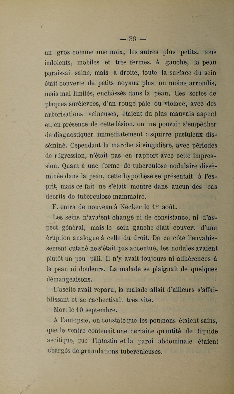 un gros comme une noix, les autres plus petits, tous indolents, mobiles et très fermes. A gauche, la peau paraissait saine, mais à droite, toute la surface du sein était couverte de petits noyaux plus ou moins arrondis, mais mal limités, enchâssés dans la peau. Ces sortes de plaques surélevées, d’un rouge pâle ou violacé, avec des arborisations veineuses, étaient du plus mauvais aspect et, en présence de cette lésion, on ne pouvait s’empêcher de diagnostiquer immédiatement : squirre pustuleux dis¬ séminé. Cependant la marche si singulière, avec périodes de régression, n’était pas en rapport avec cette impres¬ sion. Quant à une forme de tuberculose nodulaire dissé¬ minée dans la peau, cette hypothèse se présentait à l’es¬ prit, mais ce fait ne s’était montré dans aucun des cas décrits de tuberculose mammaire. F. entra de nouveau à Necker le 1er août. Les seins n’avaient changé ni de consistance, ni d’as¬ pect général, mais le sein gauche était couvert d’une éruption analogue à celle du droit. De ce côté l’envahis¬ sement cutané ne s’était pas accentué, les nodules avaient plutôt un peu pâli. Il n’y avait toujours ni adhérences à la peau ni douleurs. La malade se plaignait de quelques démangeaisons. L’ascite avait reparu, la malade allait d’ailleurs s’affai¬ blissant et se cachectisait très vite. Mort le 10 septembre. A l’autopsie, on constate que les poumons étaient sains, que le ventre contenait une certaine quantité de liquide ascitique, que l’intestin et la paroi abdominale étaient chargés de granulations tuberculeuses.