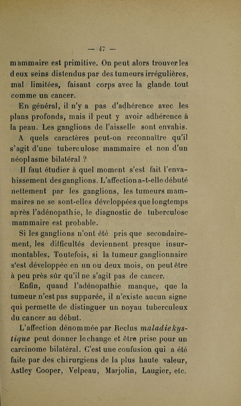 mammaire est primitive. On peut alors trouver les deux seins distendus par des tumeurs irrégulières, mal limitées, faisant corps avec la glande tout comme un cancer. En général, il n'y a pas d’adhérence avec les plans profonds, mais il peut y avoir adhérence à la peau. Les ganglions de l’aisselle sont envahis. A quels caractères peut-on reconnaître qu’il s’agit d’une tuberculose mammaire et non d’un néoplasme bilatéral ? Il faut étudier à quel moment s’est fait l’enva¬ hissement des ganglions. L’affection a-t-elle débuté nettement par les ganglions, les tumeurs mam¬ maires ne se sont-elles développées que longtemps après l’adénopathie, le diagnostic de tuberculose mammaire est probable. Si les ganglions n’ont été pris que secondaire¬ ment, les difficultés deviennent presque insur¬ montables. Toutefois, si la tumeur ganglionnaire s’est développée en un ou deux mois, on peut être à peu près sûr qu’il ne s’agit pas de cancer. Enfin, quand l’adénopathie manque, que la tumeur n’est pas suppurée, il n’existe aucun signe qui permette de distinguer un noyau tuberculeux du cancer au début. L’affection dénommée par Reclus maladiekys- tique peut donner le change et être prise pour un carcinome bilatéral. C’est une confusion qui a été faite par des chirurgiens de la plus haute valeur, Astley Cooper, Velpeau, Marjolin, Laugier, etc.