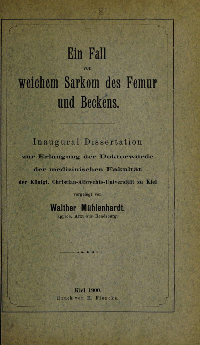 Ein Fall von weichem Sarkom des Femur und Beckens. Inaugural-Dissertation zur Erlangung dei* Doktorwürde der medizinischen Fakultät der Königl. Christian-Albrechts-Universität zu Kiel vorgelegt von Walther Mühlenhardt, approb. Arzt aus Rendsburg. Kiel 1900. Druck von H. Eiencke.