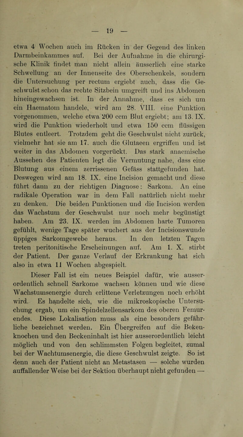 etwa 4 Wochen auch im Rücken in der Gegend des linken Darmbeinkammes auf. Bei der Aufnahme in die chirurgi¬ sche Klinik findet man nicht allein äusserlich eine starke Schwellung an der Innenseite des Oberschenkels, sondern die Untersuchung per rectum ergiebt auch, dass die Ge¬ schwulst schon das rechte Sitzbein umgreift und ins Abdomen hineingewachsen ist. In der Annahme, dass es sich um ein Haematom handele, wird am 28. VIII. eine Punktion vorgenommen, welche etwa 200 ccm Blut ergiebt; am 13. IX. wird die Punktion wiederholt und etwa 150 ccm flüssigen Blutes entleert. Trotzdem geht die Geschwulst nicht zurück, vielmehr hat sie am 17. auch die Glutaeen ergriffen und ist weiter in das Abdomen vorgerückt. Das stark anaemische Aussehen des Patienten legt die Vermutung nahe, dass eine Blutung aus einem zerrissenen Gefäss stattgefunden hat. Deswegen wird am 18. IX. eine Incision gemacht und diese führt dann zu der richtigen Diagnose: Sarkom. An eine radikale Operation war in dem Fall natürlich nicht mehr zu denken. Die beiden Punktionen und die Incision werden das Wachstum der Geschwulst nur noch mehr begünstigt haben. Am 23. IX. werden im Abdomen harte Tumoren gefühlt, wenige Tage später wuchert aus der Incisionswunde üppiges Sarkomgewebe heraus. In den letzten Tagen treten peritonitische Erscheinungen auf. Am 1. X. stirbt der Patient. Der ganze Verlauf der Erkrankung hat sich also in etwa 11 Wochen abgespielt. Dieser Fall ist ein neues Beispiel dafür, wie ausser¬ ordentlich schnell Sarkome wachsen können und wie diese Wachstumsenergie durch erlittene Verletzungen noch erhöht wird. Es handelte sich, wie die mikroskopische Untersu¬ chung ergab, um ein Spindelzellensarkom des oberen Femur¬ endes. Diese Lokalisation muss als eine besonders gefähr¬ liche bezeichnet werden. Ein Übergreifen auf die Beken- knochen und den Beckeninhalt ist hier ausserordentlich leicht möglich und von den schlimmsten Folgen begleitet, zumal bei der Wachtumsenergie, die diese Geschwulst zeigte. So ist denn auch der Patient nicht an Metastasen — solche wurden auffallender Weise bei der Sektion überhaupt nicht gefunden —