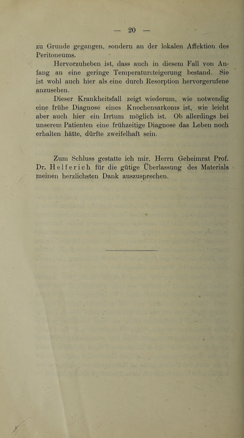 zu Grunde gegangen, sondern an der lokalen Affektion des Peritoneums. Hervorzuheben ist, dass auch in diesem Fall von An¬ fang an eine geringe Temperatursteigerung bestand. Sie ist wohl auch hier als eine durch Resorption hervorgerufene anzusehen. Dieser Krankheitsfall zeigt wiederum, wie notwendig eine frühe Diagnose eines Knochensarkoms ist, wie leicht aber auch hier ein Irrtum möglich ist. Ob allerdings bei unserem Patienten eine frühzeitige Diagnose das Leben noch erhalten hätte, dürfte zweifelhaft sein. Zum Schluss gestatte ich mir, Herrn Geheimrat Prof. Dr, Helferich für die gütige Überlassung des Materials meinen herzlichsten Dank auszusprechen.