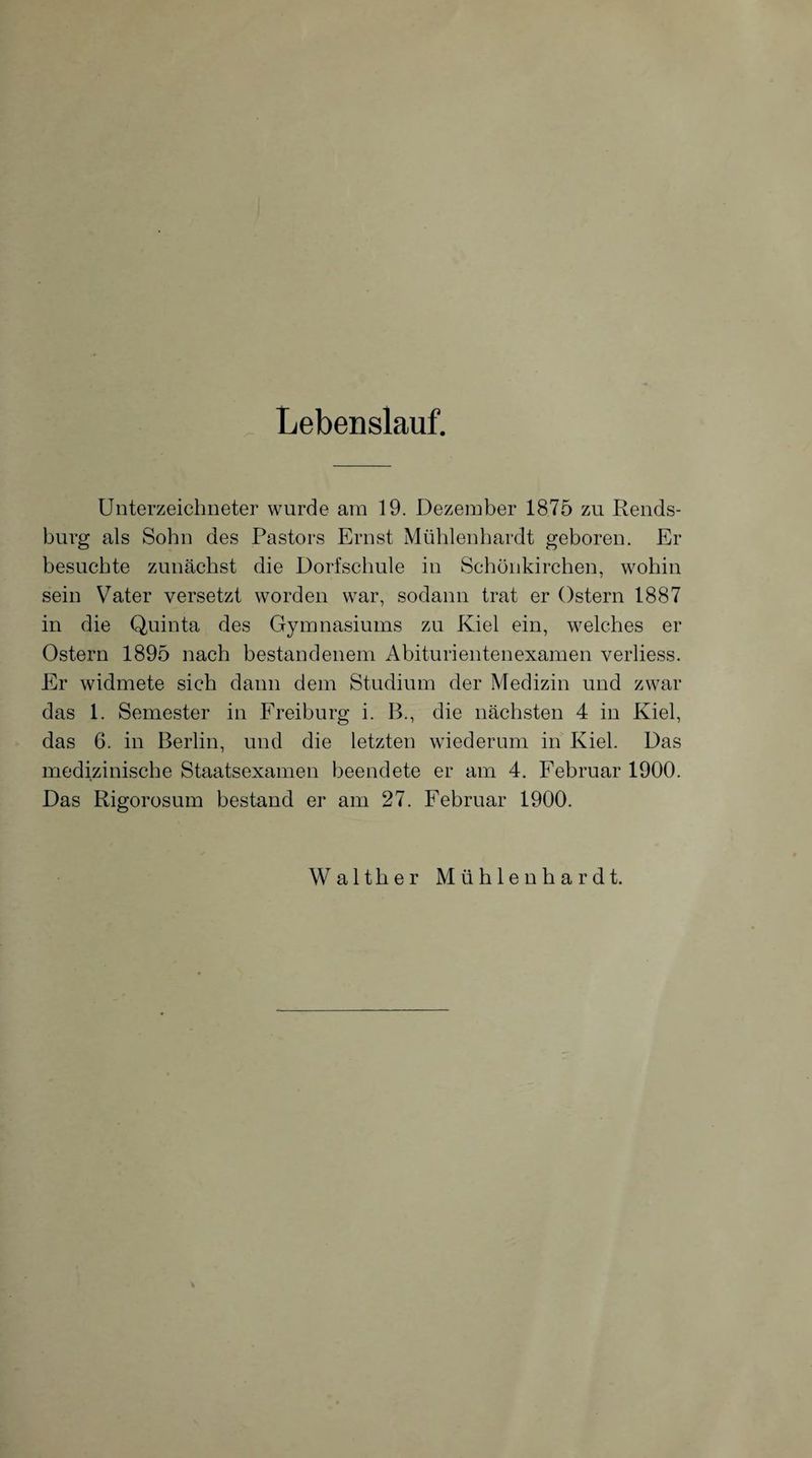 Lebenslauf. Unterzeichneter wurde am 19. Dezember 1875 zu Rends¬ burg als Sohn des Pastors Ernst Mühlenhardt geboren. Er besuchte zunächst die Dorfschule in Schönkirchen, wohin sein Vater versetzt worden war, sodann trat er Ostern 1887 in die Quinta des Gymnasiums zu Kiel ein, welches er Ostern 1895 nach bestandenem Abiturientenexamen verliess. Er widmete sich dann dem Studium der Medizin und zwar das 1. Semester in Freiburg i. B., die nächsten 4 in Kiel, das 6. in Berlin, und die letzten wiederum in Kiel. Das medizinische Staatsexamen beendete er am 4. Februar 1900. Das Rigorosum bestand er am 27. Februar 1900. Walther Mühlenhardt.