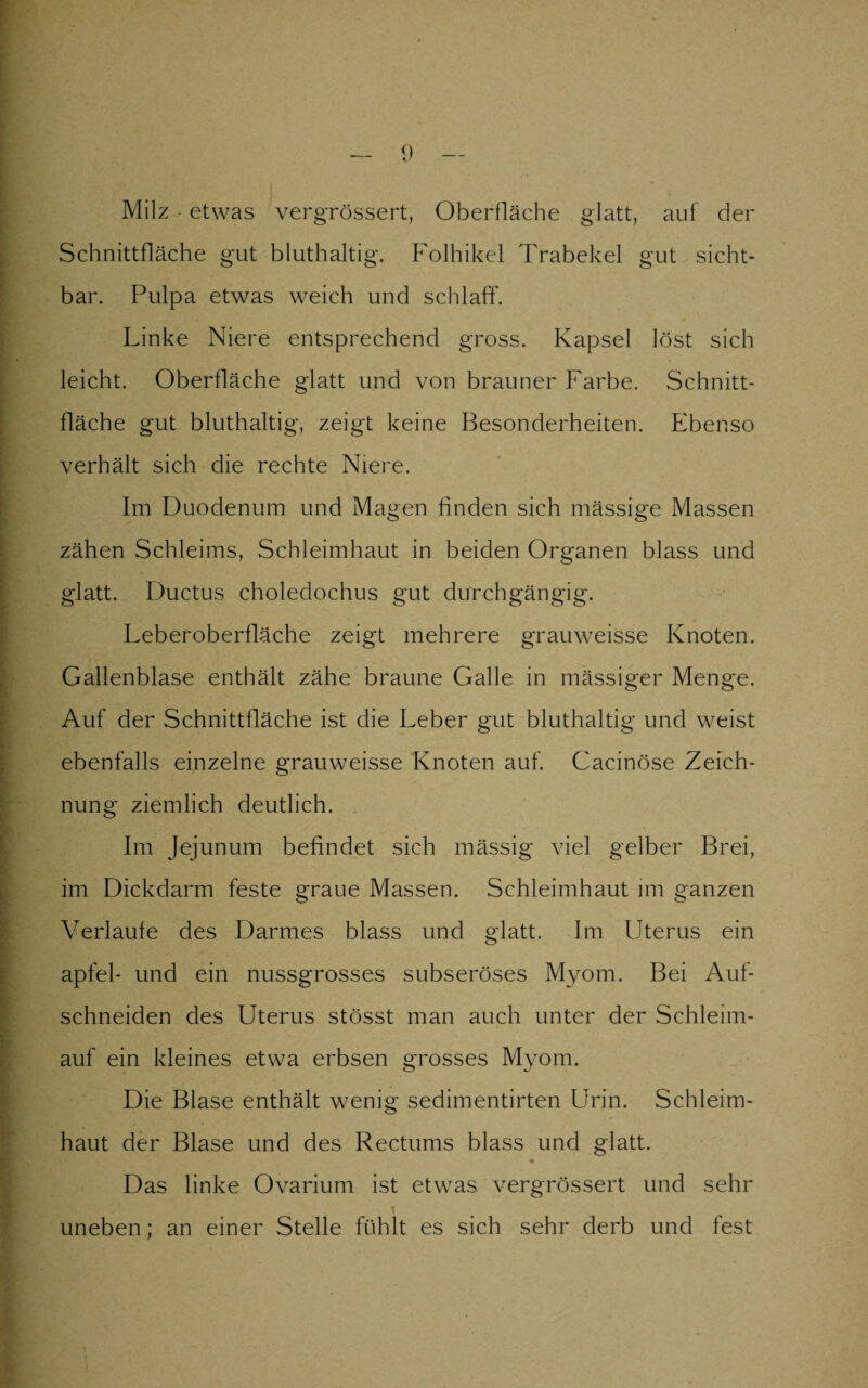 Milz • etwas vergrössert, Oberfläche glatt, auf der Schnittfläche gut bluthaltig. Folhikel Trabekel gut sicht¬ bar. Pulpa etwas weich und schlaff. Linke Niere entsprechend gross. Kapsel löst sich leicht. Oberfläche glatt und von brauner Farbe. Schnitt¬ fläche gut bluthaltig, zeigt keine Besonderheiten. Ebenso verhält sich die rechte Niere. Im Duodenum und Magen finden sich mässige Massen zähen Schleims, Schleimhaut in beiden Organen blass und glatt. Ductus choledochus gut durchgängig. Leberoberfläche zeigt mehrere grauweisse Knoten. Gallenblase enthält zähe braune Galle in massiger Menge. Auf der Schnittfläche ist die Leber gut bluthaltig und weist ebenfalls einzelne grauweisse Knoten auf. Gacinöse Zeich¬ nung ziemlich deutlich. Im Jejunum befindet sich mässig viel gelber Brei, im Dickdarm feste graue Massen. Schleimhaut im ganzen Verlaufe des Darmes blass und glatt. Im Uterus ein apfel- und ein nussgrosses subseröses Myom. Bei Auf¬ schneiden des Uterus stösst man auch unter der Schleim- auf ein kleines etwa erbsen grosses Myom. Die Blase enthält wenig sedimentirten Urin. Schleim¬ haut der Blase und des Rectums blass und glatt. Das linke Ovarium ist etwas vergrössert und sehr \ uneben; an einer Stelle fühlt es sich sehr derb und fest