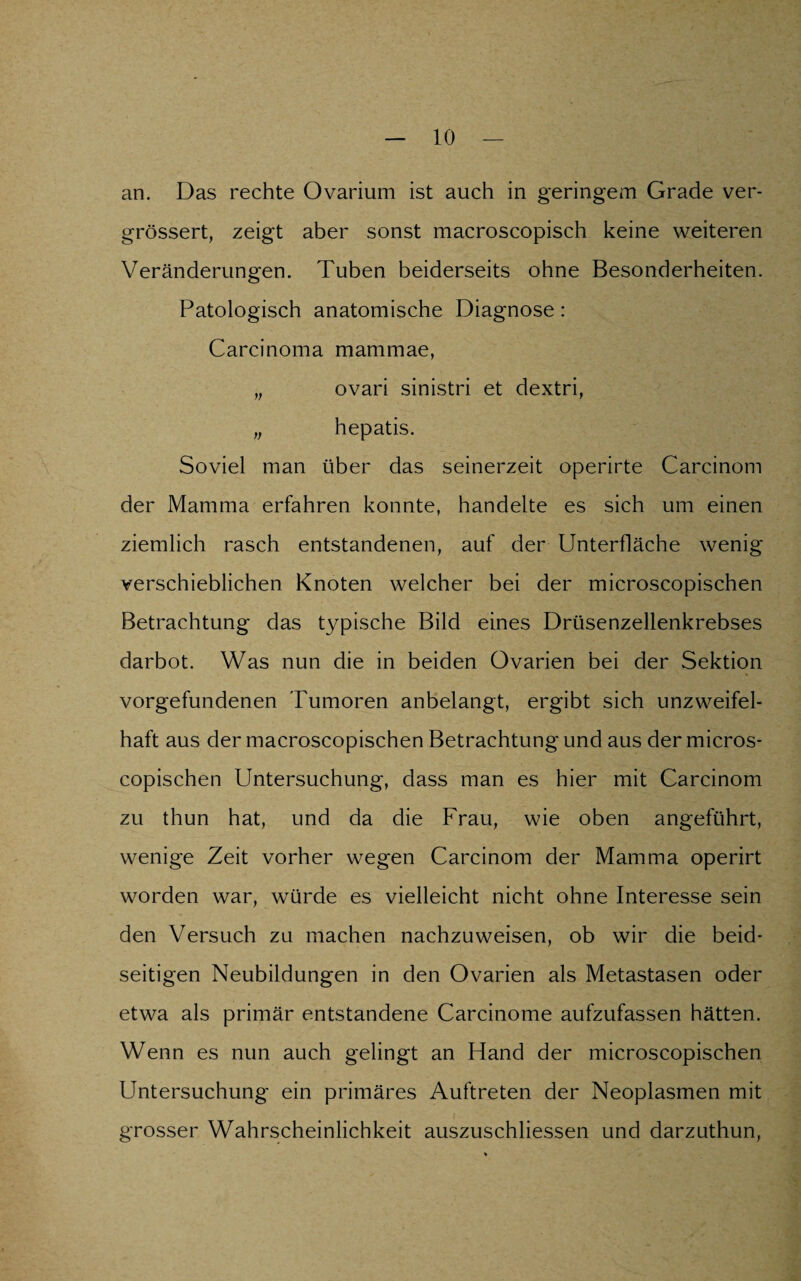 an. Das rechte Ovarium ist auch in geringem Grade ver- grössert, zeigt aber sonst macroscopisch keine weiteren Veränderungen. Tuben beiderseits ohne Besonderheiten. Patologisch anatomische Diagnose: Carcinoma mammae, „ ovari sinistri et dextri, „ hepatis. Soviel man über das seinerzeit operirte Carcinom der Mamma erfahren konnte, handelte es sich um einen ziemlich rasch entstandenen, auf der Unterfläche wenig verschieblichen Knoten welcher bei der microscopischen Betrachtung das typische Bild eines Drüsenzellenkrebses darbot. Was nun die in beiden Ovarien bei der Sektion Vorgefundenen Tumoren anbelangt, ergibt sich unzweifel¬ haft aus der macroscopischen Betrachtung und aus der micros¬ copischen Untersuchung, dass man es hier mit Carcinom zu thun hat, und da die Frau, wie oben angeführt, wenige Zeit vorher wegen Carcinom der Mamma operirt worden war, würde es vielleicht nicht ohne Interesse sein den Versuch zu machen nachzuweisen, ob wir die beid¬ seitigen Neubildungen in den Ovarien als Metastasen oder etwa als primär entstandene Carcinome aufzufassen hätten. Wenn es nun auch gelingt an Hand der microscopischen Untersuchung ein primäres Auftreten der Neoplasmen mit grosser Wahrscheinlichkeit auszuschliessen und darzuthun,