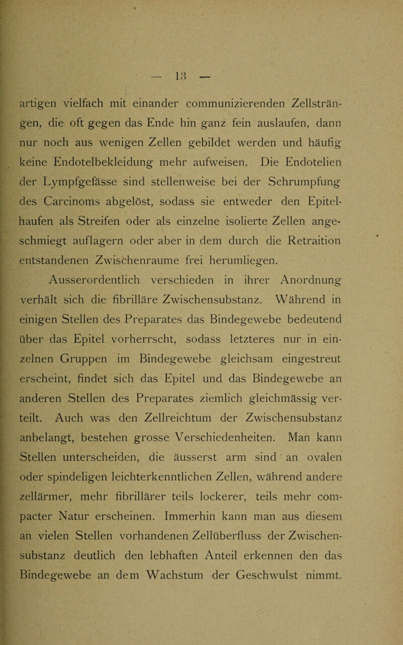 artigen vielfach mit einander communizierenden Zellsträn¬ gen, die oft gegen das Ende hin ganz fein auslaufen, dann nur noch aus wenigen Zellen gebildet werden und häufig keine Endotelbekleidung mehr aufweisen. Die Endotelien der Lympfgefässe sind stellenweise bei der Schrumpfung des Carcinoms abgelöst, sodass sie entweder den Epitel- haufen als Streifen oder als einzelne isolierte Zellen ange¬ schmiegt auflagern oder aber in dem durch die Retraition entstandenen Zwischenräume frei herumliegen. Ausserordentlich verschieden in ihrer Anordnung verhält sich die fibrilläre Zwischensubstanz. Während in einigen Stellen des Preparates das Bindegewebe bedeutend über das Epitel vorherrscht, sodass letzteres nur in ein¬ zelnen Gruppen im Bindegewebe gleichsam eingestreut erscheint, findet sich das Epitel und das Bindegewebe an anderen Stellen des Preparates ziemlich gleichmässig ver¬ teilt. Auch was den Zellreichtum der Zwischensubstanz anbelangt, bestehen grosse Verschiedenheiten. Man kann Stellen unterscheiden, die äusserst arm sind an ovalen oder spindeligen leichterkenntlichen Zellen, während andere zellärmer, mehr fibrillärer teils lockerer, teils mehr com¬ pacter Natur erscheinen. Immerhin kann man aus diesem an vielen Stellen vorhandenen Zellüberfluss der Zwischen¬ substanz deutlich den lebhaften Anteil erkennen den das Bindegewebe an dem Wachstum der Geschwulst nimmt.