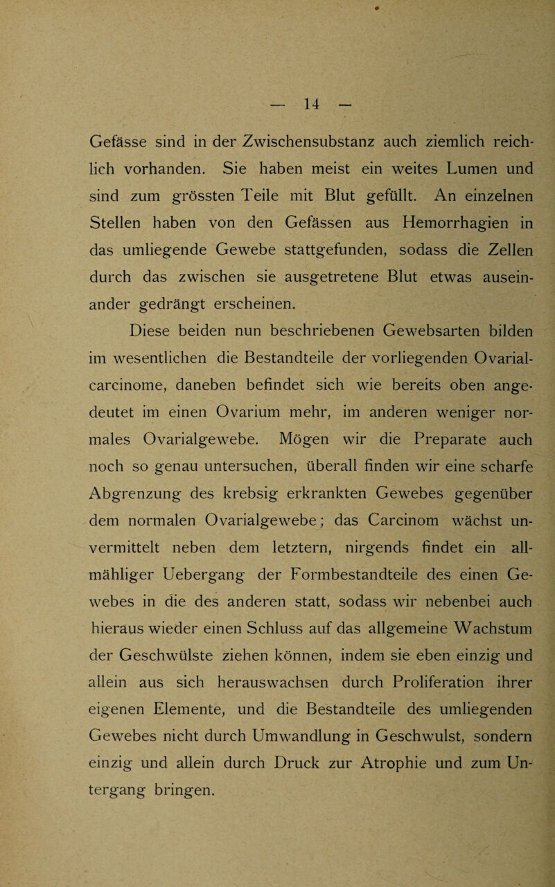 Gefässe sind in der Zwischensubstanz auch ziemlich reich¬ lich vorhanden. Sie haben meist ein weites Lumen und sind zum grössten Teile mit Blut gefüllt. An einzelnen Stellen haben von den Gefässen aus Hemorrhagien in das umliegende Gewebe stattgefunden, sodass die Zellen durch das zwischen sie ausgetretene Blut etwas ausein¬ ander gedrängt erscheinen. Diese beiden nun beschriebenen Gewebsarten bilden im wesentlichen die Bestandteile der vorliegenden Ovarial- carcinome, daneben befindet sich wie bereits oben ange¬ deutet im einen Ovarium mehr, im anderen weniger nor¬ males Ovarialgewebe. Mögen wir die Preparate auch noch so genau untersuchen, überall finden wir eine scharfe Abgrenzung des krebsig erkrankten Gewebes gegenüber dem normalen Ovarialgewebe; das Carcinom wächst un¬ vermittelt neben dem letztem, nirgends findet ein all- mähliger Uebergang der Formbestandteile des einen Ge¬ webes in die des anderen statt, sodass wir nebenbei auch hieraus wieder einen Schluss auf das allgemeine Wachstum der Geschwülste ziehen können, indem sie eben einzig und allein aus sich herauswachsen durch Proliferation ihrer eigenen Elemente, und die Bestandteile des umliegenden Gewebes nicht durch Umwandlung in Geschwulst, sondern einzig und allein durch Druck zur Atrophie und zum Un¬ tergang bringen.