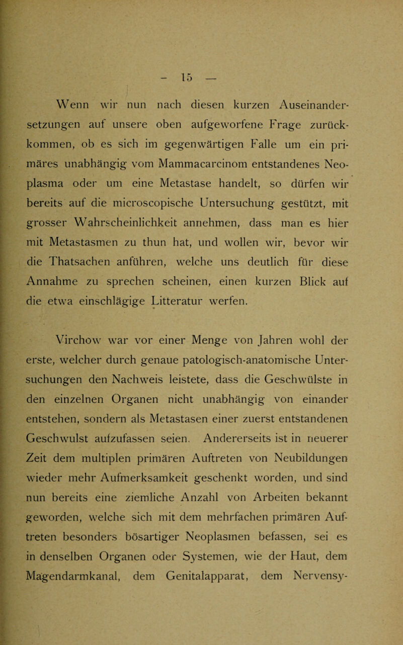 Wenn wir nun nach diesen kurzen Auseinander¬ setzungen auf unsere oben aufgeworfene Frage zurück¬ kommen, ob es sich im gegenwärtigen Falle um ein pri¬ märes unabhängig vom Mammacarcinom entstandenes Neo¬ plasma oder um eine Metastase handelt, so dürfen wir bereits auf die microscopische Untersuchung gestützt, mit grosser Wahrscheinlichkeit annehmen, dass man es hier mit Metastasmen zu thun hat, und wollen wir, bevor wir die Thatsachen anführen, welche uns deutlich für diese Annahme zu sprechen scheinen, einen kurzen Blick auf die etwa einschlägige Litteratur werfen. Virchow war vor einer Menge von Jahren wohl der erste, welcher durch genaue patologisch-anatomische Unter¬ suchungen den Nachweis leistete, dass die Geschwülste in den einzelnen Organen nicht unabhängig von einander entstehen, sondern als Metastasen einer zuerst entstandenen Geschwulst aufzufassen seien. Andererseits ist in neuerer Zeit dem multiplen primären Auftreten von Neubildungen wieder mehr Aufmerksamkeit geschenkt worden, und sind nun bereits eine ziemliche Anzahl von Arbeiten bekannt geworden, welche sich mit dem mehrfachen primären Auf¬ treten besonders bösartiger Neoplasmen befassen, sei es in denselben Organen oder Systemen, wie der Haut, dem Mägendarmkanal, dem Genitalapparat, dem Nervens}'-