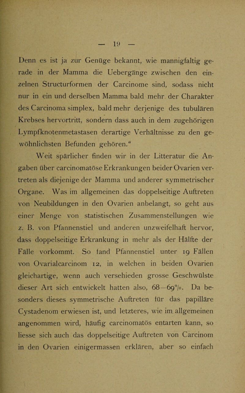 Denn es ist ja zur Genüge bekannt, wie mannigfaltig ge¬ rade in der Mamma die Uebergänge zwischen den ein¬ zelnen Structurformen der Carcinome sind, sodass nicht nur in ein und derselben Mamma bald mehr der Charakter des Carcinoma simplex, bald mehr derjenige des tubulären Krebses hervortritt, sondern dass auch in dem zugehörigen Lympfknotenmetastasen derartige Verhältnisse zu den ge¬ wöhnlichsten Befunden gehören/' Weit spärlicher finden wir in der Litteratur die An¬ gaben über carcinomatöse Erkrankungen beider Ovarien ver¬ treten als diejenige der Mamma und anderer symmetrischer Organe. Was im allgemeinen das doppelseitige Auftreten von Neubildungen in den Ovarien anbelangt, so geht aus einer Menge von statistischen Zusammenstellungen wie z. B. von Pfannenstiel und anderen unzweifelhaft hervor, dass doppelseitige Erkrankung in mehr als der Hälfte der Fälle vorkommt. So fand Pfannenstiel unter 19 Fällen von Ovarialcarcinom 12, in welchen in beiden Ovarien gleichartige, wenn auch verschieden grosse Geschwülste dieser Art sich entwickelt hatten also, 68 — 6g°lo. Da be¬ sonders dieses symmetrische Auftreten für das papilläre Cystadenom erwiesen ist, und letzteres, wie im allgemeinen angenommen wird, häufig carcinomatös entarten kann, so Hesse sich auch das doppelseitige Auftreten von Carcinom in den Ovarien einigermassen erklären, aber so einfach