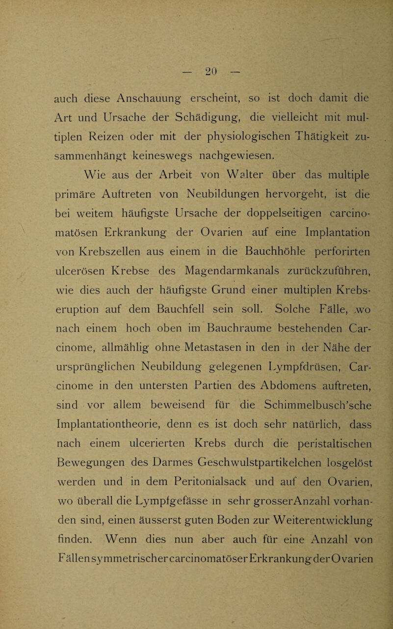 auch diese Anschauung erscheint, so ist doch damit die Art und Ursache der Schädigung, die vielleicht mit mul¬ tiplen Reizen oder mit der physiologischen Thätigkeit zu¬ sammenhängt keineswegs nachgewiesen. Wie aus der Arbeit von Walter über das multiple primäre Auftreten von Neubildungen hervorgeht, ist die bei weitem häufigste Ursache der doppelseitigen carcino- matösen Erkrankung der Ovarien auf eine Implantation von Krebszellen aus einem in die Bauchhöhle perforirten ulcerösen Krebse des Magendarmkanals zurückzuführen, wie dies auch der häufigste Grund einer multiplen Krebs¬ eruption auf dem Bauchfell sein soll. Solche Fälle, .wo nach einem hoch oben im Bauchraume bestehenden Car- cinome, allmählig ohne Metastasen in den in der Nähe der ursprünglichen Neubildung gelegenen Lympfdrüsen, Car- cinome in den untersten Partien des Abdomens auftreten, sind vor allem beweisend für die Schimmelbusch’sche Implantationtheorie, denn es ist doch sehr natürlich, dass nach einem ulcerierten Krebs durch die peristaltischen Bewegungen des Darmes Geschwulstpartikelchen losgelöst werden und in dem Peritonialsack und auf den Ovarien, wo überall die Lympfgefässe in sehr grosserAnzahl vorhan¬ den sind, einen äusserst guten Boden zur Weiterentwicklung finden. Wenn dies nun aber auch für eine Anzahl von Fällen symmetrischer carcinomatöser Erkrankung der Ovarien