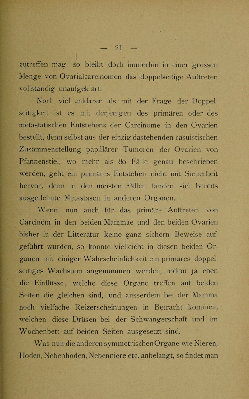 zutreffen mag, so bleibt doch immerhin in einer grossen Menge von Ovarialcarcinomen das doppelseitige Auftreten vollständig unaufgeklärt. Noch viel unklarer als mit der Frage der Doppel- seitigkeit ist es mit derjenigen des primären oder des metastatischen Entstehens der Carcinome in den Ovarien bestellt, denn selbst aus der einzig dastehenden casuistischen Zusammenstellung papillärer Tumoren der Ovarien von Pfannenstiel, wo mehr als 80 Fälle genau beschrieben werden, geht ein primäres Entstehen nicht mit Sicherheit hervor, denn in den meisten Fällen fanden sich bereits ausgedehnte Metastasen in anderen Organen. Wenn nun auch für das primäre Auftreten von Carcinom in den beiden Mammae und den beiden Ovarien bisher in der Litteratur keine ganz sichern Beweise auf¬ geführt wurden, so könnte vielleicht in diesen beiden Or¬ ganen mit einiger Wahrscheinlichkeit ein primäres doppel¬ seitiges Wachstum angenommen werden, indem ja eben die Einflüsse, welche diese Organe treffen auf beiden Seiten die gleichen sind, und ausserdem bei der Mamma noch vielfache Reizerscheinungen in Betracht kommen, welchen diese Drüsen bei der Schwangerschaft und im Wochenbett auf beiden Seiten ausgesetzt sind. Was nun die anderen symmetrischen Organe wie Nieren, Hoden, Nebenhoden, Nebenniere etc. anbelangt, so findet man