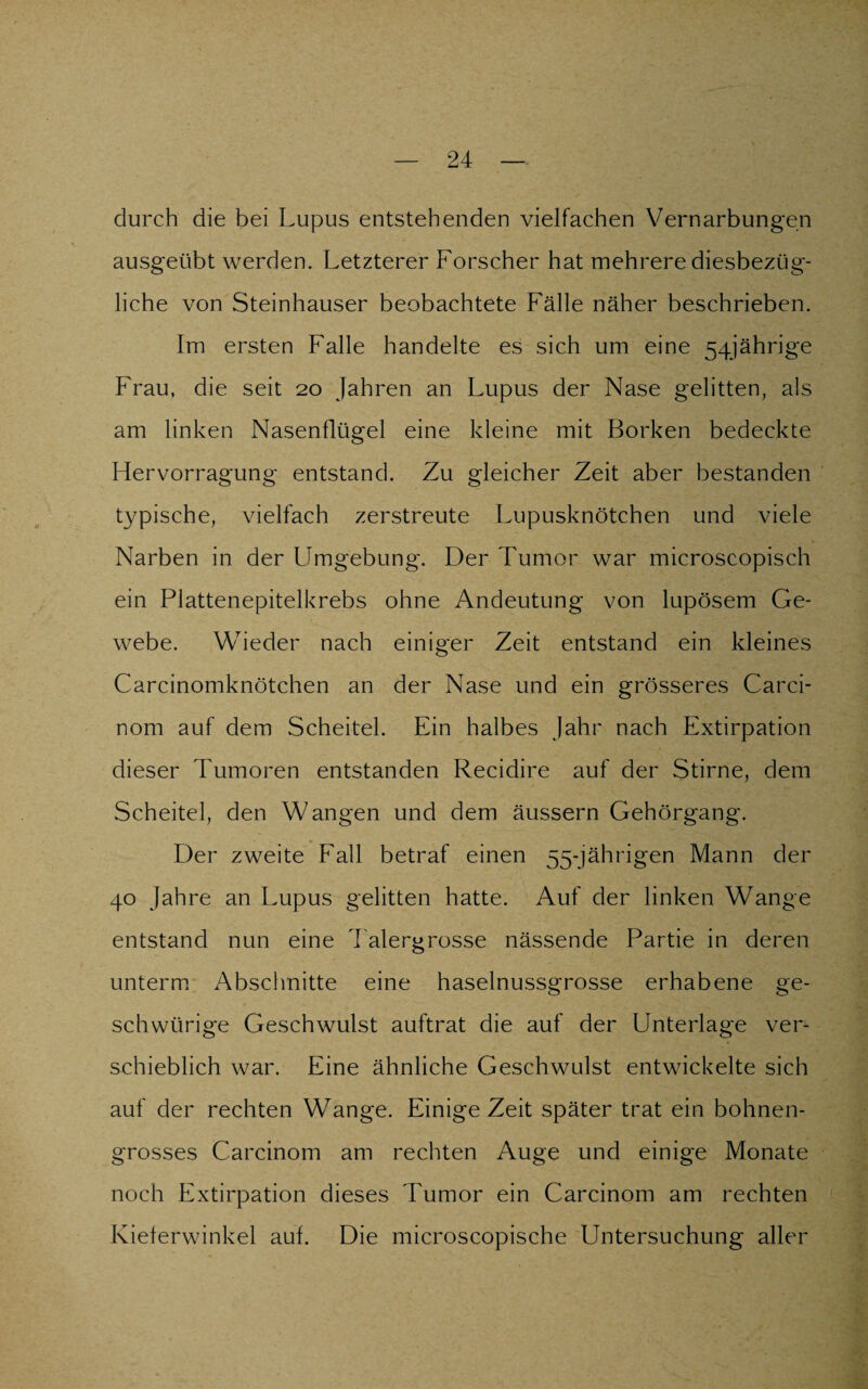 durch die bei Lupus entstehenden vielfachen Vernarbungen ausgeübt werden. Letzterer Forscher hat mehrere diesbezüg¬ liche von Steinhäuser beobachtete Fälle näher beschrieben. Im ersten Falle handelte es sich um eine 54jährige Frau, die seit 20 Jahren an Lupus der Nase gelitten, als am linken Nasenflügel eine kleine mit Borken bedeckte Hervorragung entstand. Zu gleicher Zeit aber bestanden typische, vielfach zerstreute Lupusknötchen und viele Narben in der Umgebung. Der Tumor war microscopisch ein Plattenepitelkrebs ohne Andeutung von lupösem Ge¬ webe. Wieder nach einiger Zeit entstand ein kleines Carcinomknötchen an der Nase und ein grösseres Carci- nom auf dem Scheitel. Ein halbes Jahr nach Extirpation dieser Tumoren entstanden Recidire auf der Stirne, dem Scheitel, den Wangen und dem äussern Gehörgang. Der zweite Fall betraf einen 55-jährigen Mann der 40 Jahre an Lupus gelitten hatte. Auf der linken Wange entstand nun eine Talergrosse nässende Partie in deren unterm Abschnitte eine haselnussgrosse erhabene ge- schwürige Geschwulst auftrat die auf der Unterlage ver¬ schieblich war. Eine ähnliche Geschwulst entwickelte sich auf der rechten Wange. Einige Zeit später trat ein bohnen¬ grosses Carcinom am rechten Auge und einige Monate noch Extirpation dieses Tumor ein Carcinom am rechten Kielerwinkel auf. Die microscopische Untersuchung aller