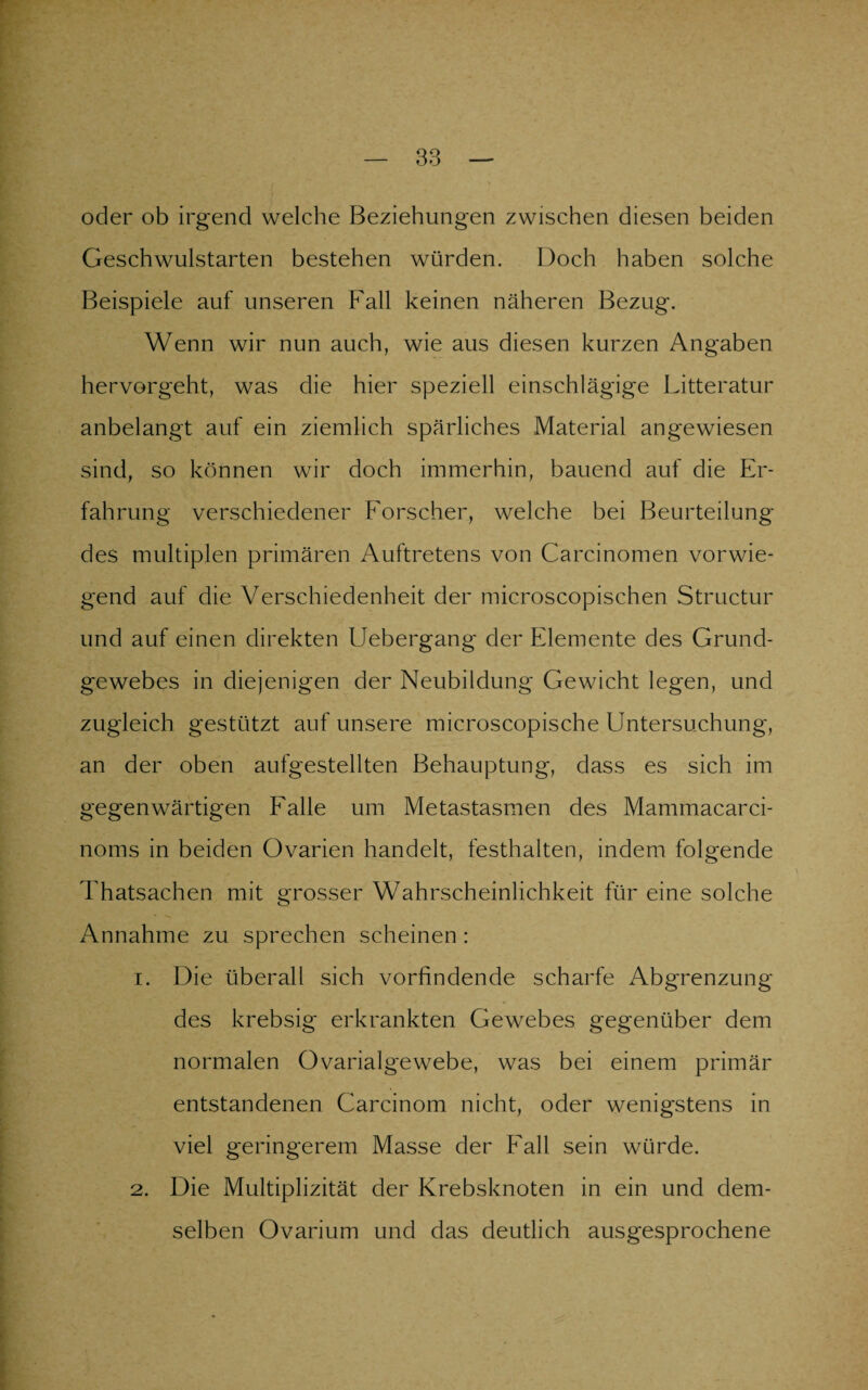 oder ob irgend welche Beziehungen zwischen diesen beiden Geschwulstarten bestehen würden. Doch haben solche Beispiele auf unseren Fall keinen näheren Bezug. Wenn wir nun auch, wie aus diesen kurzen Angaben hervorgeht, was die hier speziell einschlägige Litteratur anbelangt auf ein ziemlich spärliches Material angewiesen sind, so können wir doch immerhin, bauend auf die Er¬ fahrung verschiedener Forscher, welche bei Beurteilung des multiplen primären Auftretens von Carcinomen vorwie¬ gend auf die Verschiedenheit der microscopischen Structur und auf einen direkten Uebergang der Elemente des Grund¬ gewebes in diejenigen der Neubildung Gewicht legen, und zugleich gestützt auf unsere microscopische Untersuchung, an der oben aufgestellten Behauptung, dass es sich im gegenwärtigen Falle um Metastasmen des Mammacarci- noms in beiden Ovarien handelt, festhalten, indem folgende Thatsachen mit grosser Wahrscheinlichkeit für eine solche Annahme zu sprechen scheinen: 1. Die überall sich vorfindende scharfe Abgrenzung des krebsig erkrankten Gewebes gegenüber dem normalen Ovarialgewebe, was bei einem primär entstandenen Carcinom nicht, oder wenigstens in viel geringerem Masse der Fall sein würde. 2. Die Multiplizität der Krebsknoten in ein und dem¬ selben Ovarium und das deutlich ausgesprochene