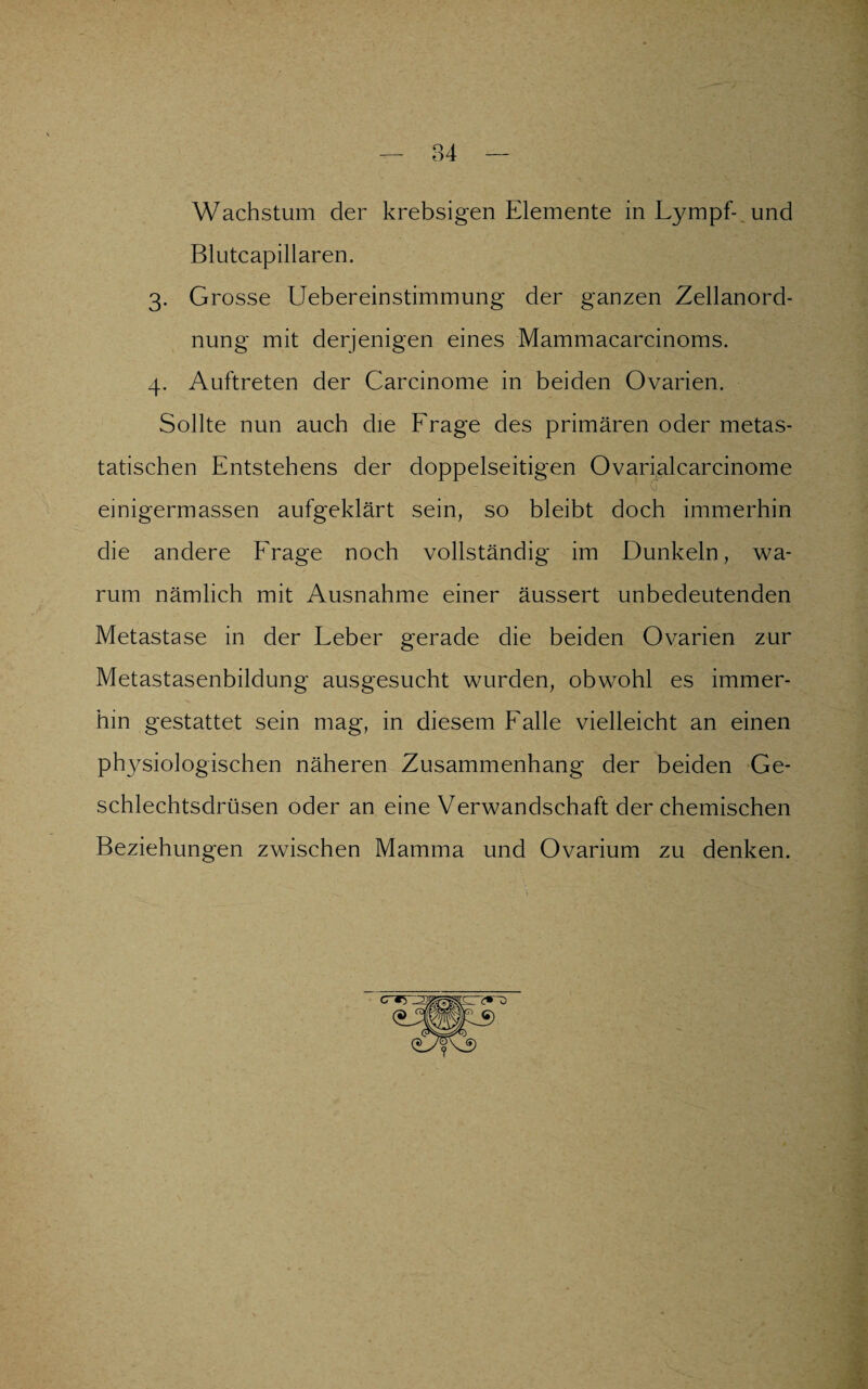 Wachstum der krebsigen Elemente in Lympf- und Blutcapillaren. 3. Grosse Uebereinstimmung der ganzen Zellanord¬ nung mit derjenigen eines Mammacarcinoms. 4. Auftreten der Carcinome in beiden Ovarien. Sollte nun auch die Frage des primären oder metas¬ tatischen Entstehens der doppelseitigen Ovarialcarcinome einigermassen aufgeklärt sein, so bleibt doch immerhin die andere Frage noch vollständig im Dunkeln, wa¬ rum nämlich mit Ausnahme einer äussert unbedeutenden Metastase in der Leber gerade die beiden Ovarien zur Metastasenbildung ausgesucht wurden, obwohl es immer¬ hin gestattet sein mag, in diesem Falle vielleicht an einen physiologischen näheren Zusammenhang der beiden Ge¬ schlechtsdrüsen oder an eine Verwandschaft der chemischen Beziehungen zwischen Mamma und Ovarium zu denken.