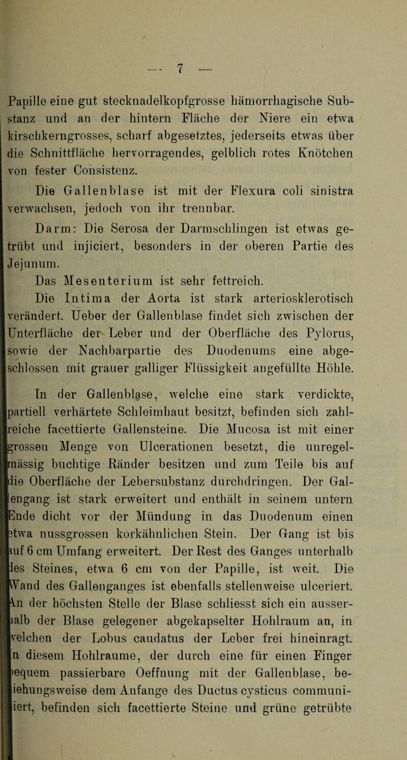 Papille eine gut stecknadelkopfgrosse hämorrhagische Sub¬ stanz und an der hintern Fläche der Niere ein etwa kirschkerngrosses, scharf abgesetztes, jederseits etwas über die Schnittfläche hervorragendes, gelblich rotes Knötchen von fester Consistenz. Die Gallenblase ist mit der Flexura coli sinistra verwachsen, jedoch von ihr trennbar. Darm: Die Serosa der Darmschlingen ist etwas ge¬ trübt und injiciert, besonders in der oberen Partie des Jejunum. Das Mesenterium ist sehr fettreich. Die Intima der Aorta ist stark arteriosklerotisch verändert. Ueber der Gallenblase findet sich zwischen der Unterfläche der Leber und der Oberfläche des Pylorus, sowie der Nachbarpartie des Duodenums eine abge¬ schlossen mit grauer galliger Flüssigkeit angefüllte Höhle. In der Gallenblase, welche eine stark verdickte, [partiell verhärtete Schleimhaut besitzt, befinden sich zahl¬ reiche facettierte Gallensteine. Die Mucosa ist mit einer grossen Menge von Ulcerationen besetzt, die unregel- nnässig buchtige Ränder besitzen und zum Teile bis auf [die Oberfläche der Lebersubstanz durchdringen. Der Gal- tengang ist stark erweitert und enthält in seinem untern [Ende dicht vor der Mündung in das Duodenum einen ptwa nussgrossen korkähnlichen Stein. Der Gang ist bis kuf 6 cm Umfang erweitert. Der Rest des Ganges unterhalb pes Steines, etwa 6 cm von der Papille, ist weit. Die [Wand des Gallenganges ist ebenfalls stellenweise ulceriert. ■in der höchsten Stelle der Blase schliesst sich ein ausser- lialb der Blase gelegener abgekapselter Hohlraum an, in Ivelchen der Lobus caudatus der Leber frei hineinragt. In diesem Hohlraume, der durch eine für einen Finger lequem passierbare Oeffnung mit der Gallenblase, be- Jiehungsweise dem Anfänge des Ductus cysticus communi- |iert, befinden sich facettierte Steine und. grüne getrübte