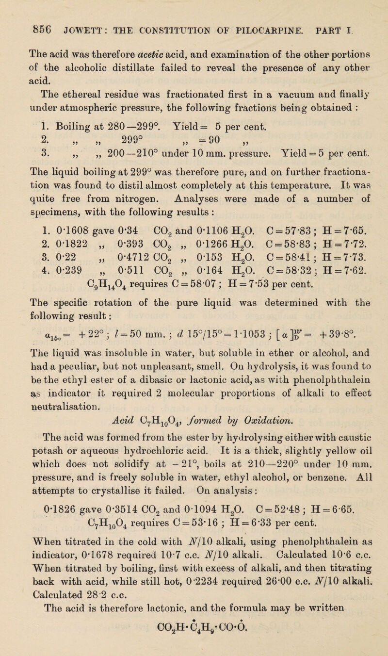The acid was therefore acetic acid, and examination of the other portions of the alcoholic distillate failed to reveal the presence of any other acid. The ethereal residue was fractionated first in a vacuum and finally under atmospheric pressure, the following fractions being obtained : 1. Boiling at 280—299°. Yield = 5 per cent. 2. „ „ 299° „ =90 3. „ „ 200—210° under 10 mm. pressure. Yield = 5 per cent. The liquid boiling at 299° was therefore pure, and on further fractiona¬ tion was found to distil almost completely at this temperature. It was quite free from nitrogen. Analyses were made of a number of specimens, with the following results : 1. 0*1608 gave 0*34 C02 and 0*1106 H20. C = 57’83; H = 7-65. 2.0-1822 „ 0-393 C02 „ 0-1266 H20. C = 58-83 ; H = 7*72. 3.0-22 „ 0-4712 C02 „ 0-153 H2Q. 0 = 58-41; H = 7*73. 4.0-239 „ 0*511 C02 „ 0-164 H20. C = 58-32 ; H = 7*62. C9H1404 requires C = 58-07 ; H = 7*53 per cent. The specific rotation of the pure liquid was determined with the following result: a16o= +22° ; £ = 50 mm. ; d 15°/15°= 1*1053 ; [a]i>'= +39-8°. The liquid was insoluble in water, but soluble in ether or alcohol, and had a peculiar, but not unpleasant, smell. On hydrolysis, it was found to be the ethyl ester of a dibasic or lactonic acid, as with phenolphthalein as indicator it required 2 molecular proportions of alkali to effect neutralisation. Acid C7H10O4, formed by Oxidation. The acid was formed from the ester by hydrolysing either with caustic potash or aqueous hydrochloric acid. It is a thick, slightly yellow oil which does not solidify at —21°, boils at 210—220° under 10 mm. pressure, and is freely soluble in water, ethyl alcohol, or benzene. All attempts to crystallise it failed. On analysis : 0-1826 gave 0*3514 C02 and 0-1094 H20. 0 = 52*48; H = 6 65. CfH10O4 requires 0 = 53*16 ; H = 6*33 per cent. When titrated in the cold with Nj 10 alkali, using phenolphthalein as indicator, 0*1678 required 10'7 c.c. Nj10 alkali. Calculated 10-6 c.c. When titrated by boiling, first with excess of alkali, and then titrating back with acid, while still hot, 0*2234 required 26-00 c.c. Nj 10 alkali. Calculated 28 2 c.c. The acid is therefore lactonic, and the formula may be written co2h-c4h9-co-o.