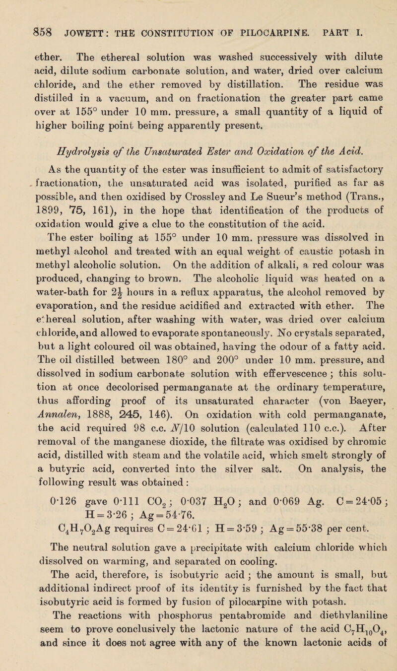 ether. The ethereal solution was washed successively with dilute acid, dilute sodium carbonate solution, and water, dried over calcium chloride, and the ether removed by distillation. The residue was distilled in a vacuum, and on fractionation the greater part came over at 155° under 10 mm. pressure, a small quantity of a liquid of higher boiling point being apparently present. Hydrolysis of the Unsaturated Ester and Oxidation of the Acid. As the quantity of the ester was insufficient to admit of satisfactory fractionation, the unsaturated acid was isolated, purified as far as possible, and then oxidised by Crossley and Le Sueur’s method (Trans., 1899, 75, 161), in the hope that identification of the products of oxidation would give a clue to the constitution of the acid. The ester boiling at 155° under 10 mm. pressure was dissolved in methyl alcohol and treated with an equal weight of caustic potash in methyl alcoholic solution. On the addition of alkali, a red colour was produced, changing to brown. The alcoholic liquid was heated on a water-bath for 2J hours in a reflux apparatus, the alcohol removed by evaporation, and the residue acidified and extracted with ether. The ethereal solution, after washing with water, was dried over calcium chloride, and allowed to evaporate spontaneously. No crystals separated, but a light coloured oil was obtained, having the odour of a fatty acid. The oil distilled between 180° and 200° under 10 mm. pressure, and dissolved in sodium carbonate solution with effervescence ; this solu¬ tion at once decolorised permanganate at the ordinary temperature, thus affording proof of its unsaturated character (von Baeyer, Annalen, 1888, 245, 146). On oxidation with cold permanganate, the acid required 98 c.c. JV/10 solution (calculated 110 c.c.). After removal of the manganese dioxide, the filtrate was oxidised by chromic acid, distilled with steam and the volatile acid, which smelt strongly of a butyric acid, converted into the silver salt. On analysis, the following result was obtained : 0*126 gave 0-111 C02 ; 0-037 H20; and 0-069 Ag. 0 = 24-05; H = 3-26; Ag = 54-76. C4H702Ag requires 0 = 24*61 ; H = 359 ; Ag = 55*38 per cent. The neutral solution gave a precipitate with calcium chloride which dissolved on warming, and separated on cooling. The acid, therefore, is isobutyric acid ; the amount is small, but additional indirect proof of its identity is furnished by the fact that isobutyric acid is formed by fusion of pilocarpine with potash. The reactions with phosphorus pentabromide and diethvlaniline seem to prove conclusively the lactonic nature of the acid C7H10O4, and since it does not agree with any of the known lactonic acids of