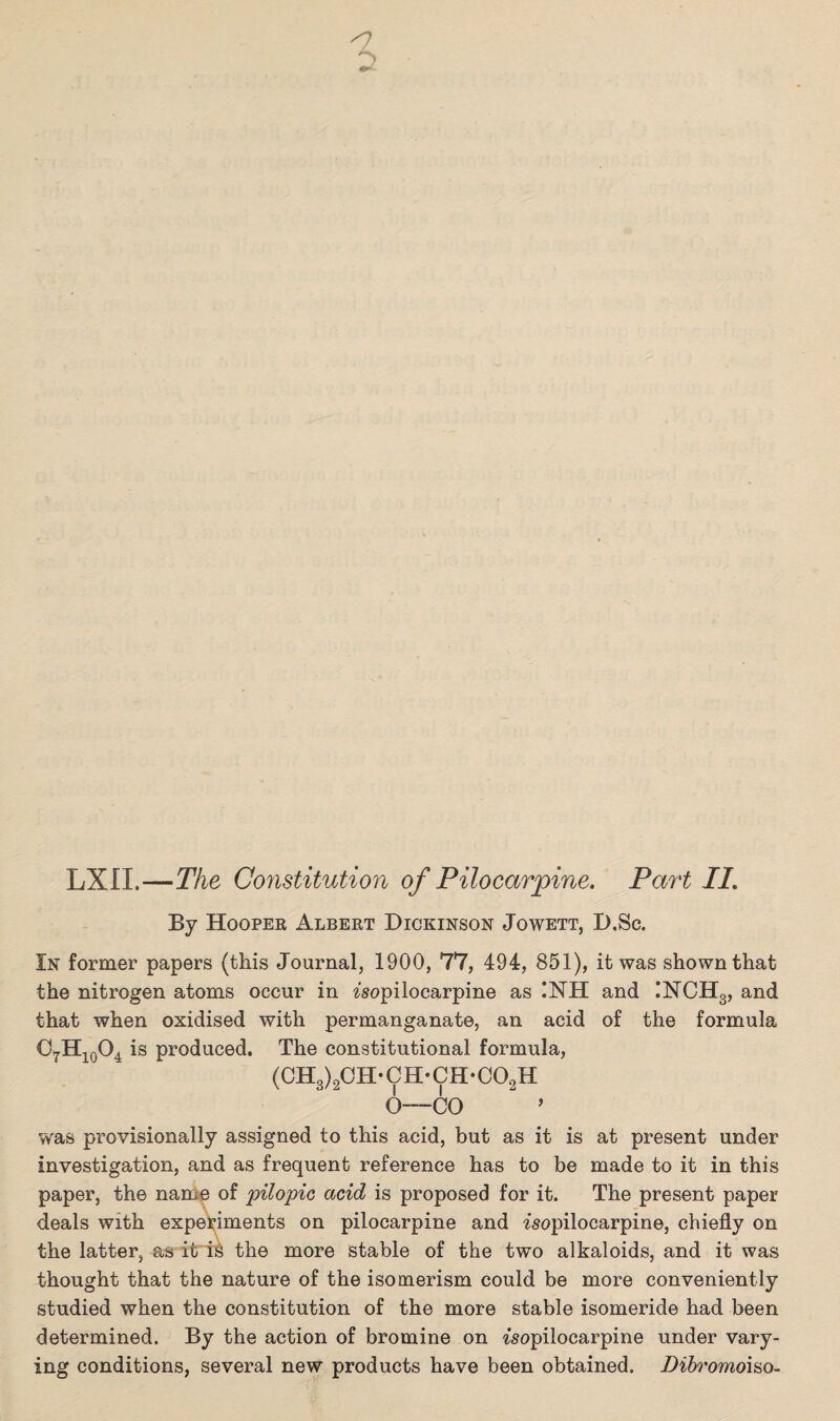 <7 6 LXII.—The Constitution of Pilocarpine. Part II. By Hooper Albert Dickinson Jowett, D.Sc. In former papers (this Journal, 1900, 77, 494, 851), it was shown that the nitrogen atoms occur in isopilocarpine as !NH and INCH3, and that when oxidised with permanganate, an acid of the formula c7h10o4 is produced. The constitutional formula, (CH3)2CH-CH-CH-C02H 6—CO ~ ’ was provisionally assigned to this acid, but as it is at present under investigation, and as frequent reference has to be made to it in this paper, the name of pilopic acid is proposed for it. The present paper deals with experiments on pilocarpine and isopilocarpine, chiefly on the latter, as it iS the more stable of the two alkaloids, and it was thought that the nature of the isomerism could be more conveniently studied when the constitution of the more stable isomeride had been determined. By the action of bromine on isopilocarpine under vary¬ ing conditions, several new products have been obtained. Dibromoi&o-