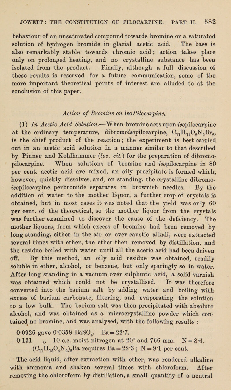 behaviour of an unsaturated compound towards bromine or a saturated solution of hydrogen bromide in glacial acetic acid. The base is also remarkably stable towards chromic acid; action takes place only on prolonged heating, and no crystalline substance has been isolated from the product. Finally, although a full discussion of these results is reserved for a future communication, some of the more important theoretical points of interest are alluded to at the conclusion of this paper. Action of Bromine on isoPilocctrpine% (1) In Acetic Acid Solution.—When bromine acts upon «sopilocarpine at the ordinary temperature, dibromo^sopilocarpine, CnH1402N2Br2, is the chief product of the reaction; the experiment is best carried out in an acetic acid solution in a manner similar to that described by Pinner and Kohlhammer (loc. cit.) for the preparation of dibromo- pilocarpine. When solutions of bromine and ?sopilocarpine in 80 per cent, acetic acid are mixed, an oily precipitate is formed which, however, quickly dissolves, and, on standing, the crystalline dibromo- ^sopilocarpine perbromide separates in brownish needles. By the addition of water to the mother liquor, a further crop of crystals is obtained, but in most cases it was noted that the yield was only 60 per cent, of the theoretical, so the mother liquor from the crystals was further examined to discover the cause of the deficiency. The mother liquors, from which excess of bromine had been removed by long standing, either in the air or over caustic alkali, were extracted several times with ether, the ether then removed by distillation, and the residue boiled with water until all the acetic acid had been driven off. By this method, an oily acid residue was obtained, readily soluble in ether, alcohol, or benzene, but only sparingly so in water. After long standing in a vacuum over sulphuric acid, a solid varnish was obtained which could not be crystallised. It was therefore converted into the barium salt by adding water and boiling with excess of barium carbonate, filtering, and evaporating the solution to a low bulk. The barium salt was then precipitated with absolute alcohol, and was obtained as a microcrystalline powder which com tained no bromine, and was analysed, with the following results : 0*0926 gave 0 0358 BaS04. Ba = 22*7. 0*131 „ 10 c.c. moist nitrogen at 20° and 766 mm. N = 8 6. (CnH1504N2)2Ba requires Ba = 22*3 ; N = 9*1 per cent. The acid liquid, after extraction with ether, was rendered alkaline with ammonia and shaken several times with chloroform. After removing the chloroform by distillation, a small quantity of a neutral