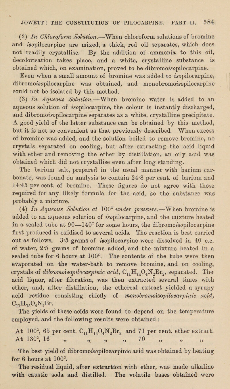 (2) In Chloroform Solution.—When chloroform solutions of bromine and ?'sopilocarpine are mixed, a thick, red oil separates, which does not readily crystallise. By the addition of ammonia to this oil, decolorisation takes place, and a white, crystalline substance is obtained which, on examination, proved to be dibromoisopilocarpine. Even when a small amount of bromine was added to isopilocarpine, dibromoisopilocarpine was obtained, and monobromoisopilocarpine could not be isolated by this method. (3) In Aqueous Solution.—When bromine water is added to an aqueous solution of ^sopilocarpine, the colour is instantly discharged, and dibromo^sopilocarpine separates as a white, crystalline precipitate. A good yield of the latter substance can be obtained by this method, but it is not so convenient as that previously described. When excess of bromine was added, and the solution boiled to remove bromine, no crystals separated on cooling, but after extracting the acid liquid with ether and removing the ether by distillation, an oily acid was obtained which did not crystallise even after long standing. The barium salt, prepared in the usual manner with barium car¬ bonate, was found on analysis to contain 24’8 per cent, of barium and 14*45 per cent, of bromine. These figures do not agree with those required for any likely formula for the acid, so the substance was probably a mixture. (4) In Aqueous Solution at 100° %mder pressure.—When bromine is added to an aqueous solution of ^sopilocarpine, and the mixture heated in a sealed tube at 90—140° for some hours, the dibromo^sopilocarpine first produced is oxidised to several acids. The reaction is best carried out as follows. 3’5 grams of wopilocarpine were dissolved in 40 c.c. of water, 2'5 grams of bromine added, and the mixture heated in a sealed tube for 6 hours at 100°. The contents of the tube were then evaporated on the water-bath to remove bromine, and on cooling, crystals of dibromoisopilocarpinic acid, C^H-^Op^Brg, separated. The acid liquor, after filtration, was then extracted several times with ether, and, after distillation, the ethereal extract yielded a syrupy acid residue consisting chiefly of monobromoisopilocarpinic acid, The yields of these acids were found to depend on the temperature employed, and the following results were obtained : At 100°, 65 per cent. CL,11, .OJSLBn, and 71 per cent, ether extract. At 130°, 16 „ ,t „ „ 70 The best yield of dibromoisopilocarpinic acid was obtained by heating for 6 hours at 100°. The residual liquid, after extraction with ether, was made alkaline with caustic soda and distilled. The volatile bases obtained were