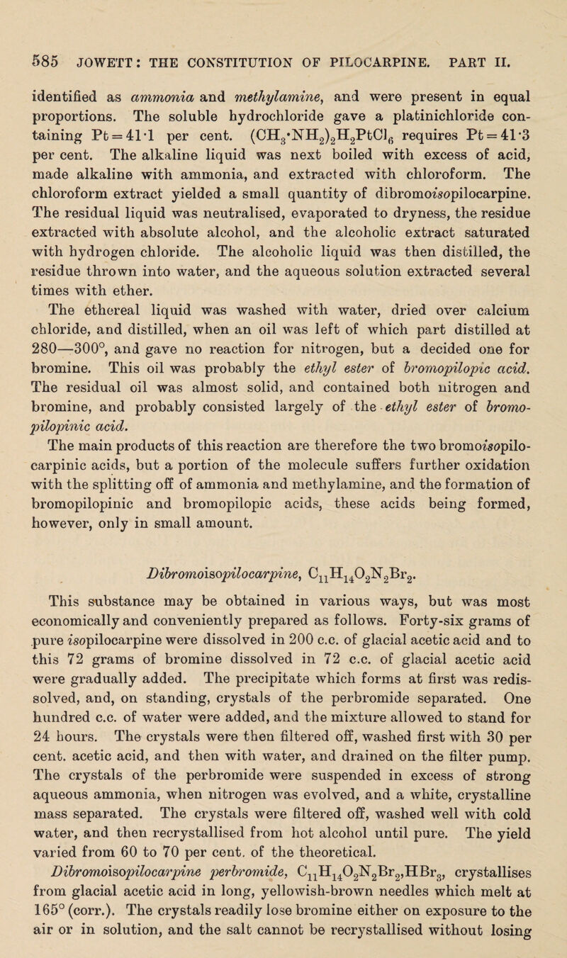 identified as ammonia and methylamine, and were present in equal proportions. The soluble hydrochloride gave a platinichloride con¬ taining Pt = 41*l per cent. (CH3*NH2)2H2PtCl6 requires Pt = 41*3 per cent. The alkaline liquid was next boiled with excess of acid, made alkaline with ammonia, and extracted with chloroform. The chloroform extract yielded a small quantity of dibromoisopilocarpine. The residual liquid was neutralised, evaporated to dryness, the residue extracted with absolute alcohol, and the alcoholic extract saturated with hydrogen chloride. The alcoholic liquid was then distilled, the residue thrown into water, and the aqueous solution extracted several times with ether. The ethereal liquid was washed with water, dried over calcium chloride, and distilled, when an oil was left of which part distilled at 280—300°, and gave no reaction for nitrogen, but a decided one for bromine. This oil was probably the ethyl ester of bromopilopic acid. The residual oil was almost solid, and contained both nitrogen and bromine, and probably consisted largely of the ethyl ester of bromo- pilopinic acid. The main products of this reaction are therefore the two bromoz'sopilo- carpinic acids, but a portion of the molecule suffers further oxidation with the splitting off of ammonia and methylamine, and the formation of bromopilopinic and bromopilopic acids, these acids being formed, however, only in small amount. Dibromoisopilocarpine, CnH1402N2Br2. This substance may be obtained in various ways, but was most economically and conveniently prepared as follows. Forty-six grams of pure isopilocarpine were dissolved in 200 c.c. of glacial acetic acid and to this 72 grams of bromine dissolved in 72 c.c. of glacial acetic acid were gradually added. The precipitate which forms at first was redis¬ solved, and, on standing, crystals of the perbromide separated. One hundred c.c. of water were added, and the mixture allowed to stand for 24 hours. The crystals were then filtered off, washed first with 30 per cent, acetic acid, and then with water, and drained on the filter pump. The crystals of the perbromide were suspended in excess of strong aqueous ammonia, when nitrogen was evolved, and a white, crystalline mass separated. The crystals were filtered off, washed well with cold water, and then recrystallised from hot alcohol until pure. The yield varied from 60 to 70 per cent, of the theoretical. Dibromoisopilocarpine perbromide, CnH1402N2Br2,HBr3, crystallises from glacial acetic acid in long, yellowish-brown needles which melt at 165° (corr.). The crystals readily lose bromine either on exposure to the air or in solution, and the salt cannot be recrystallised without losing