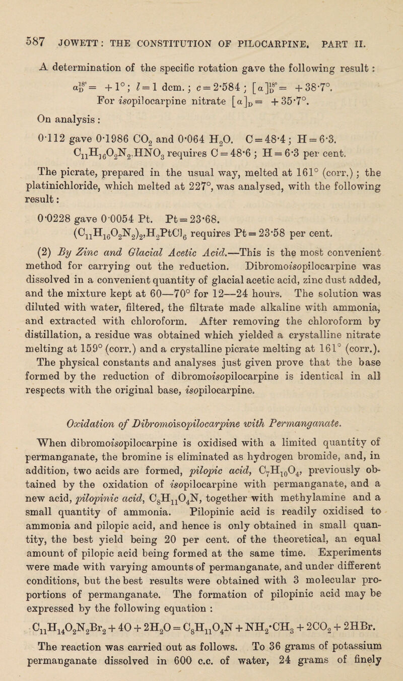 A determination of the specific rotation gave the following result : <= +1°; 1 = Idem.; c = 2*584 ; [a]if = + 38-7°. For isopilocarpine nitrate [a]D= +35*7°. On analysis: 0-112 gave 0*1986 C02 and 0*064 H20. 0=48-4; H = 6‘3. CnH]602N2,HN03 requires C = 48*6 ; Ii = 6*3 per cent. The picrate, prepared in the usual way, melted at 161° (corr.); the platinichloride, which melted at 227°, was analysed, with the following result: 0-0228 gave 0 0054 Pt. Pt = 23*68. (CnH1602N2)2,H2PtCl6 requires Pt = 23*58 per cent. (2) By Zinc and Glacial Acetic Acid.—This is the most convenient method for carrying out the reduction. Dibromoisopilocarpine was dissolved in a convenient quantity of glacial acetic acid, zinc dust added, and the mixture kept at 60—70° for 12—24 hours. The solution was diluted with water, filtered, the filtrate made alkaline with ammonia, and extracted with chloroform. After removing the chloroform by distillation, a residue was obtained which yielded a crystalline nitrate melting at 159° (corr.) and a crystalline picrate melting at 16F (corr.). The physical constants and analyses just given prove that the base formed by the reduction of dibromoisopilocarpine is identical in all respects with the original base, isopilocarpine. Oxidation of Dibromoi&opilocarpine with Permanganate. When dibromompilocarpine is oxidised with a limited quantity of permanganate, the bromine is eliminated as hydrogen bromide, and, in addition, two acids are formed, pilopic acid, C7H10O4, previously ob¬ tained by the oxidation of ?’sopilocarpine with permanganate, and a new acid, pilopinic acid, C8Hn04N, together with methylamine and a small quantity of ammonia. Pilopinic acid is readily oxidised to ammonia and pilopic acid, and hence is only obtained in small quan¬ tity, the best yield being 20 per cent, of the theoretical, an equal amount of pilopic acid being formed at the same time. Experiments were made with varying amounts of permanganate, and under different conditions, but the best results were obtained with 3 molecular pro¬ portions of permanganate. The formation of pilopinic acid may be expressed by the following equation : CnH1402N2Br2 + 40 + 2H20 = C8Hn04N + NH2-CH3 + 2C02 + 2HBr. The reaction was carried out as follows. To 36 grams of potassium permanganate dissolved in 600 c.c. of water, 24 grams of finely