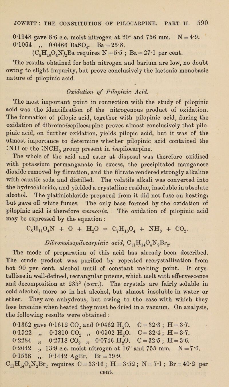 0*1948 gave 8*6 c.c. moist nitrogen at 20° and 756 mm. N = 4*9. 0*1064 „ 0*0466 BaS04. Ba = 25*8. (C8H10O4N)2Ba requires 1ST = 5*5 ; Ba = 27*l per cent. The results obtained for both nitrogen and barium are low, no doubt owing to slight impurity, but prove conclusively the lactonic monobasic nature of pilopinic acid. Oxidation of Pilopinic Acid. The most important point in connection with the study of pilopinic acid was the identification of the nitrogenous product of oxidation. The formation of pilopic acid, together with pilopinic acid, during the oxidation of dibromo^sopilocarpine proves almost conclusively that pilo¬ pinic acid, on further oxidation, yields pilopic acid, but it was of the utmost importance to determine whether pilopinic acid contained the *NH or the INCH3 group present in isopilocarpine. The whole of the acid and ester at disposal was therefore oxidised with potassium permanganate in excess, the precipitated manganese dioxide removed by filtration, and the filtrate rendered strongly alkaline with caustic soda and distilled. The volatile alkali was converted into the hydrochloride, and yielded a crystalline residue, insoluble in absolute alcohol. The platinichloride prepared from it did not fuse on heating* but gave off white fumes. The only base formed by the oxidation of pilopinic acid is therefore ammonia. The oxidation of pilopinic acid may be expressed by the equation : C8Hn04N + O + H20 = C7H10O4 + NH3 + C02. Dibromoisopilocarpinic acid, CuH1404N2Br2. The mode of preparation of this acid has already been described. The crude product was purified by repeated recrystallisation from hot 90 per cent, alcohol until of constant melting point. It crys¬ tallises in well-defined, rectangular prisms, which melt with effervescence and decomposition at 235° (corr.). The crystals are fairly soluble in cold alcohol, more so in hot alcohol, but almost insoluble in water or ether. They are anhydrous, but owing to the ease with which they lose bromine when heated they must be dried in a vacuum. On analysis, the following results were obtained : 0*1362 gave 0*1612 C02 and 0*0462 H20. C = 32*3; H = 3*7. 0*1522 „ 0*1810 C02 „ 0*0502 H20. C = 32*4; H = 3*7. 0*2284 „ 0*2718 C02 „ 0*0746 H20. C = 32-5 ; H = 3-6. 0*2042 „ 13*8 c.c. moist nitrogen at 16° and 755 mm. N = 7*6. 0*1538 „ 0*1442 AgBr. Br=39*9. CnH1404N2Br2 requires C = 33‘16; H = 3«52; N = 7*l; Br = 40-2 per cent.
