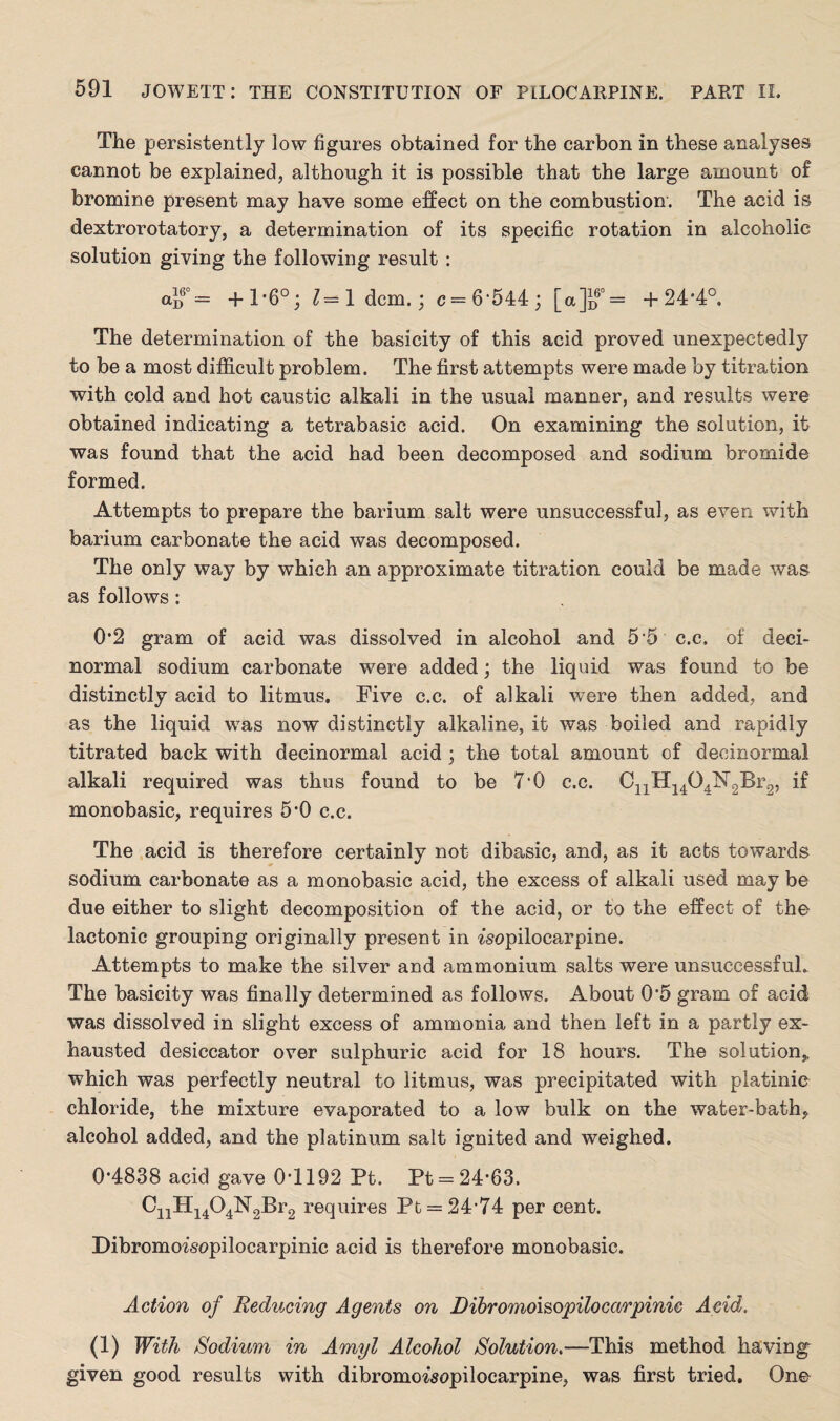 The persistently low figures obtained for the carbon in these analyses cannot be explained, although it is possible that the large amount of bromine present may have some effect on the combustion. The acid is dextrorotatory, a determination of its specific rotation in alcoholic solution giving the following result : a}f = +1-6°; 1= 1 dcm.; c=6'544; [a]Jf = +24*4°. The determination of the basicity of this acid proved unexpectedly to be a most difficult problem. The first attempts were made by titration with cold and hot caustic alkali in the usual manner, and results were obtained indicating a tetrabasic acid. On examining the solution, it was found that the acid had been decomposed and sodium bromide formed. Attempts to prepare the barium salt were unsuccessful, as even with barium carbonate the acid was decomposed. The only way by which an approximate titration could be made was as follows: 0*2 gram of acid was dissolved in alcohol and 5 5 c.c. of deci- normal sodium carbonate were added; the liquid was found to be distinctly acid to litmus. Five c.c. of alkali were then added, and as the liquid was now distinctly alkaline, it was boiled and rapidly titrated back with decinormal acid ; the total amount of decinormal alkali required was thus found to be 7‘0 c.c. C11H1404N2Br2, if monobasic, requires 5*0 c.c. The acid is therefore certainly not dibasic, and, as it acts towards sodium carbonate as a monobasic acid, the excess of alkali used may be due either to slight decomposition of the acid, or to the effect of the lactonic grouping originally present in fsopilocarpine. Attempts to make the silver and ammonium salts were unsuccessful. The basicity was finally determined as follows. About 0*5 gram of acid was dissolved in slight excess of ammonia and then left in a partly ex¬ hausted desiccator over sulphuric acid for 18 hours. The solution,, which was perfectly neutral to litmus, was precipitated with platinic chloride, the mixture evaporated to a low bulk on the water-bath^ alcohol added, and the platinum salt ignited and weighed. 0-4838 acid gave 0-1192 Pt. Pt = 24-63. CnHi404N2Br2 requires Pt = .24’74 per cent. Dibromofsopilocarpinic acid is therefore monobasic. Action of Reducing Agents on Bibromoisopilocarpinie Acid. 0) With Sodium in Amyl Alcohol Solution.—This method having given good results with dibromofsopilocarpine, was first tried. One