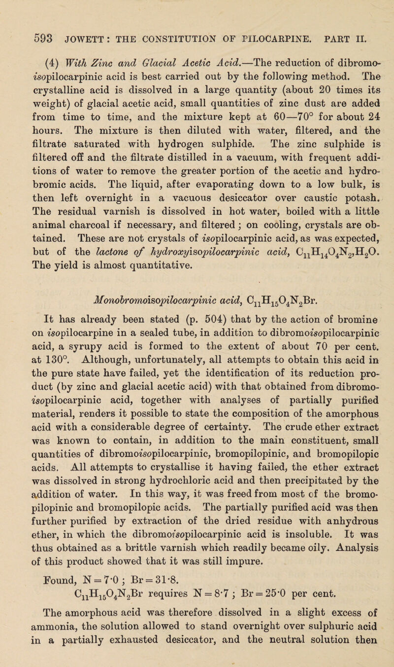 (4) With Zinc and Glacial Acetic Acid.—The reduction of dibromo- ^sopilocarpinic acid is best carried out by the following method. The crystalline acid is dissolved in a large quantity (about 20 times its weight) of glacial acetic acid, small quantities of zinc dust are added from time to time, and the mixture kept at 60—70° for about 24 hours. The mixture is then diluted with water, filtered, and the filtrate saturated with hydrogen sulphide. The zinc sulphide is filtered off and the filtrate distilled in a vacuum, with frequent addi¬ tions of water to remove the greater portion of the acetic and hydro- bromic acids. The liquid, after evaporating down to a low bulk, is then left overnight in a vacuous desiccator over caustic potash. The residual varnish is dissolved in hot water, boiied with a little animal charcoal if necessary, and filtered; on cooling, crystals are ob¬ tained. These are not crystals of isopilocarpinic acid, as was expected, but of the lactone of hydroxyisopilocarpinic acid, CDH14 eysr2,H2o. The yield is almost quantitative. Monobromoisopilocarpinic acid, C11H1504N2Br. It has already been stated (p. 504) that by the action of bromine on ^sopilocarpine in a sealed tube, in addition to dibromo^sopilocarpinic acid, a syrupy acid is formed to the extent of about 70 per cent, at 130°. Although, unfortunately, all attempts to obtain this acid in the pure state have failed, yet the identification of its reduction pro¬ duct (by zinc and glacial acetic acid) with that obtained from dibromo- fsopilocarpinic acid, together with analyses of partially purified material, renders it possible to state the composition of the amorphous acid with a considerable degree of certainty. The crude ether extract was known to contain, in addition to the main constituent, small quantities of dibromoisopilocarpinic, bromopilopinic, and bromopilopic acids. All attempts to crystallise it having failed, the ether extract was dissolved in strong hydrochloric acid and then precipitated by the addition of water. In this way, it was freed from most of the bromo¬ pilopinic and bromopilopic acids. The partially purified acid was then further purified by extraction of the dried residue with anhydrous ether, in which the dibromofsopilocarpinic acid is insoluble. It was thus obtained as a brittle varnish which readily became oily. Analysis of this product showed that it was still impure. Found, N = 7*0 ; Br = 31*8. CnH15Q4N2Br requires N = 8’7 ; Br = 25*0 per cent. The amorphous acid was therefore dissolved in a slight excess of ammonia, the solution allowed to stand overnight over sulphuric acid in a partially exhausted desiccator, and the neutral solution then