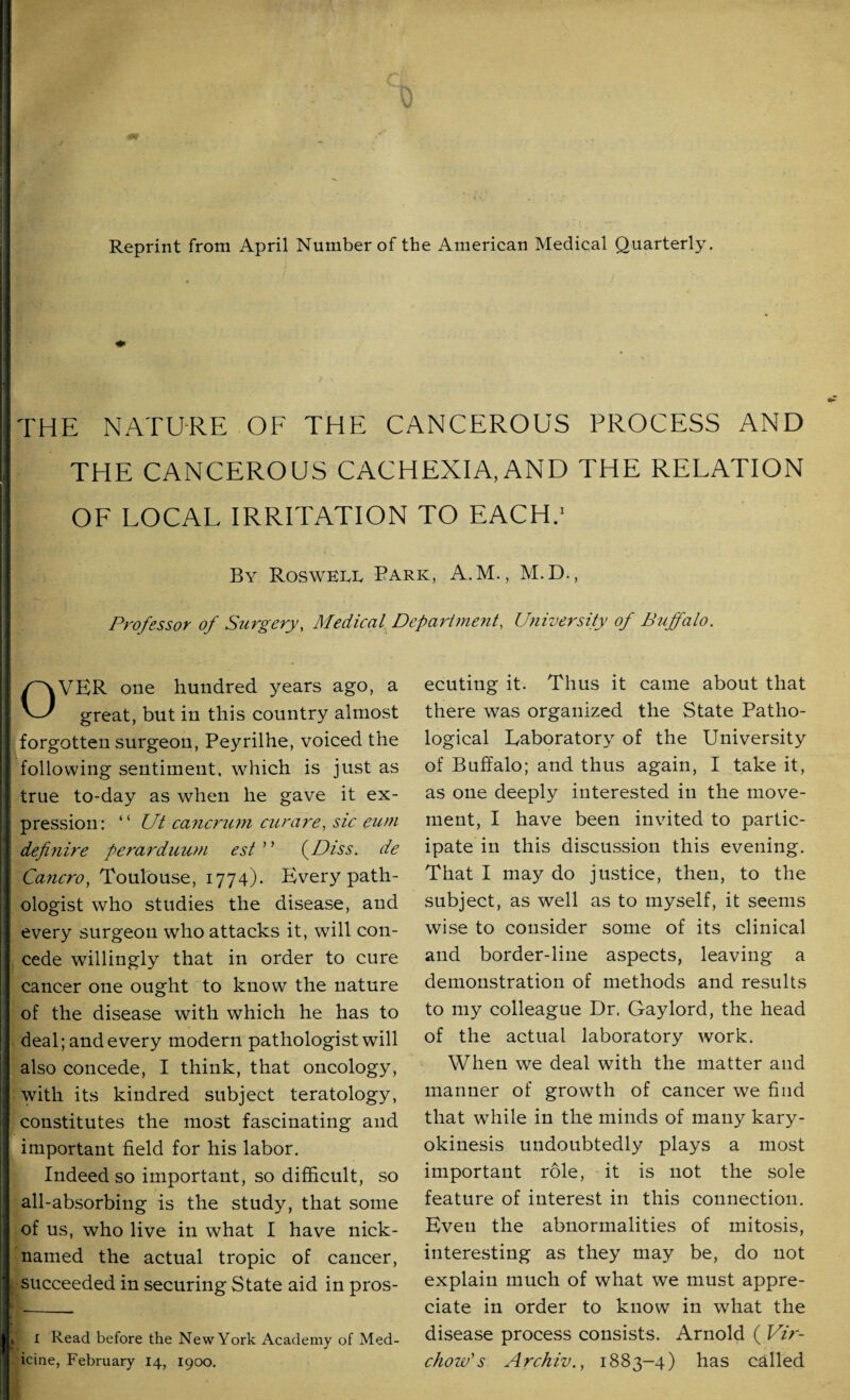 Reprint from April Number of the American Medical Quarterly. THE NATURE OF THE CANCEROUS PROCESS AND THE CANCEROUS CACHEXIA, AND THE RELATION OF LOCAL IRRITATION TO EACH.' By Rosweer Bark, A.M., M.D., Professor of Surgery, Medical Department, University of Buffalo. OVER one hundred years ago, a great, but in this country almost forgotten surgeon, Peyrilhe, voiced the following sentiment, which is just as true to-day as when he gave it ex¬ pression: “ Ut cancrum curare, sic eum definire perarduum est ’ ’ (Diss. de Ca?icro, Toulouse, 1774). Every path¬ ologist who studies the disease, and every surgeon who attacks it, will con¬ cede willingly that in order to cure cancer one ought to know the nature of the disease with which he has to deal; and every modern pathologist will also concede, I think, that oncology, with its kindred subject teratology, constitutes the most fascinating and important field for his labor. Indeed so important, so difficult, so all-absorbing is the study, that some of us, who live in what I have nick¬ named the actual tropic of cancer, succeeded in securing State aid in pros- I Read before the New York Academy of Med¬ icine, February 14, 1900. ecuting it. Thus it came about that there was organized the State Patho¬ logical Laboratory of the University of Buffalo; and thus again, I take it, as one deeply interested in the move¬ ment, I have been invited to partic¬ ipate in this discussion this evening. That I may do justice, then, to the subject, as well as to myself, it seems wise to consider some of its clinical and border-line aspects, leaving a demonstration of methods and results to my colleague Dr. Gaylord, the head of the actual laboratory work. When we deal with the matter and manner of growth of cancer we find that while in the minds of many kary- okinesis undoubtedly plays a most important role, it is not the sole feature of interest in this connection. Even the abnormalities of mitosis, interesting as they may be, do not explain much of what we must appre¬ ciate in order to know in what the disease process consists. Arnold ( Vir¬ chow's Archiv., 1883-4) has called