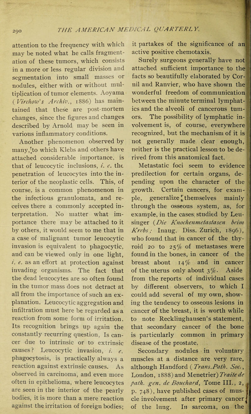 attention to the frequency with which may be noted what he calls fragment¬ ation of these tumors, which consists in a more or less regular division and segmentation into small masses or nodules, either with or without mul¬ tiplication of tumor elements. Aoyama ( Virchow's Archiv., 1886) has main¬ tained that these are post-mortem changes, since the figures and changes described by Arnold may be seen in various inflammatory conditions. Another phenomenon observed by many, [to which Klebs and others have attached considerable importance, is that of leucocytic inclusions, i. e. the penetration of leucocytes into the in¬ terior of the neoplastic cells. This, of course, is a common phenomenon in the infectious granulomata, and re¬ ceives there a commonly accepted in¬ terpretation. No matter what im¬ portance there may be attached to it by others, it would seem to me that in a case of malignant tumor leucocytic invasion is equivalent to phagocytic, and can be viewed only in one light, i. e. as an effort at protection against invading organisms. The fact that the dead leucocytes are so often found in the tumor mass does not detract at all from the importance of such an ex¬ planation. Leucocytic aggregation and infiltration must here be regarded as a reaction from some form of irritation. Its recognition brings up again the constantly recurring question, Is can¬ cer due to intrinsic or to extrinsic causes? Leucocytic invasion, i. e. phagocytosis, is practically always a reaction against extrinsic causes. As observed in carcinoma, and even more often in epithelioma, where leucocytes are seen in the interior of the pearly bodies, it is more than a mere reaction / against the irritation of foreign bodies; it partakes of the significance of an active positive chemotaxis. Surely surgeons generally have not attached sufficient importance to the facts so beautifully elaborated by Cor-| nil and Ranvier, who have shown the wonderful freedom of communication between the minute terminal lymphat¬ ics and the. alveoli of cancerous tum¬ ors. The possibility of lymphatic in¬ volvement is, of course, everywhere recognized, but the mechanism of it is not generally made clear enough, | neither is the practical lesson to be de¬ rived from this anatomical fact. Metastatic foci seem to evidence predilection for certain organs, de¬ pending upon the character of the growth. Certain cancers, for exam¬ ple, generalize [themselves mainly through the osseous system, as, for example, in the cases; studied by Leu- singer (Die Knochenmetastasen bei?7i Krebs; Inaug. Diss. Zurich, 1896), who found that in cancer of the thy- • roid 20 to 25% of inetastases were found in the bones, in cancer of the breast about 14% and in cancer of the uterus only about 3%. Aside from the reports of individual cases by different observers, to which I could add several of my own, show¬ ing the tendency to osseous lesions in cancer of the breast, it is worth while to note Recklinghausen’s statement, that secondary cancer of the bone is particularly common in primary disease of the prostate. Secondary nodules in voluntary muscles at a distance are very rare, although Handford {Trans. Path. Soc., London, 1888) and Menetrier) Traite de path. gen. de Bouchard, Tome III., 2, p. 748), have published cases of mus¬ cle involvement after primary cancer ■ of the lung. In sarcoma, 011 the •?T^