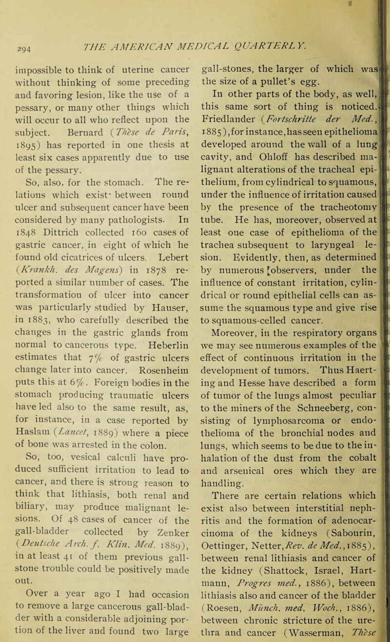 impossible to think of uterine cancer without thinking of some preceding and favoring lesion, like the use of a pessary, or many other things which will occur to all who reflect upon the subject. Bernard (These de Paris, 1895) has reported in one thesis at least six cases apparently due to use of the pessary. So, also, for the stomach. The re¬ lations which exist* between round ulcer and subsequent cancer have been considered by many pathologists. In 1848 Dittrich collected 160 cases of gastric cancer, in eight of which he found old cicatrices of ulcers. Lebert (.Krankh. des Mage?is) in 1878 re¬ ported a similar number of cases. The transformation of ulcer into cancer was particularly studied by Hauser, in 1883, who carefully described the changes in the gastric glands from normal to cancerous type. Heberlin estimates that 7% of gastric ulcers change later into cancer. Rosenheim puts this at 6%. Foreign bodies in the stomach producing traumatic ulcers have led also to the same result, as, for instance, in a case reported by Haslain (Lancet, 1889) where a piece of bone was arrested in the colon. So, too, vesical calculi have pro¬ duced sufficient irritation to lead to cancer, and there is strong reason to think that lithiasis, both renal and biliary, may produce malignant le¬ sions. Of 48 cases of cancer of the gall-bladder collected by Zenker (-Deutsche Arch. f. Klin. Med. 1889), in at least 41 of them previous gall¬ stone trouble could be positively made out. Over a year ago I had occasion to remove a large cancerous gall-blad¬ der with a considerable adjoining por¬ tion of the liver and found two large gall-stones, the larger of which was the size of a pullet’s egg. In other parts of the body, as well, this same sort of thing is noticed. Friedlander (Fortschritte der Med., 1885), for instance,has seen epithelioma developed around the wall of a lung cavity, and Ohloff has described ma¬ lignant alterations of the tracheal epi¬ thelium, from cylindrical to squamous, under the influence of irritation caused by the presence of the tracheotomy tube. He has, moreover, observed at least one case of epithelioma of the trachea subsequent to laryngeal le¬ sion. Evidently, then, as determined by numerous [observers, under the influence of constant irritation, cylin¬ drical or round epithelial cells can as¬ sume the squamous type and give rise to squamous-celled cancer. Moreover, in the respiratory organs we may see numerous examples of the effect of continuous irritation in the development of tumors. ThusHaert- ing and Hesse have described a form of tumor of the lungs almost peculiar to the miners of the Schneeberg, con¬ sisting of lymphosarcoma or endo¬ thelioma of the bronchial nodes and lungs, which seems to be due to the in¬ halation of the dust from the cobalt and arsenical ores which they are handling. There are certain relations which exist also between interstitial neph¬ ritis and the formation of adenocar¬ cinoma of the kidneys (Sabourin, Oettinger, Netter,^?^. de Med., 1885), between renal lithiasis and cancer of the kidney (Shattock, Israel, Hart¬ mann, Progres med., 1886), between lithiasis also and cancer of the bladder (Roesen, Munch, med. Woch., 1886), between chronic stricture of the ure¬ thra and cancer (Wasserman, These