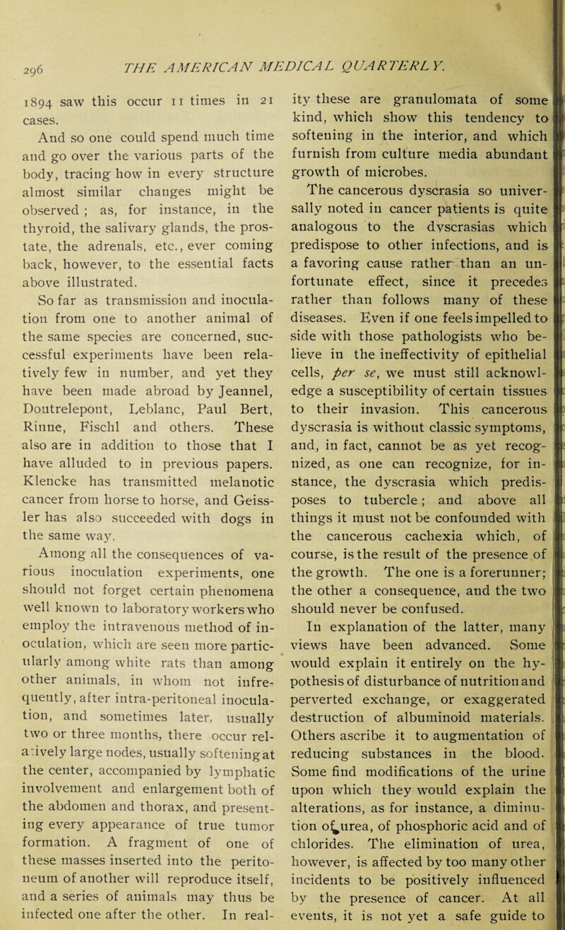 1894 saw this occur 11 times in 21 cases. And so one could spend much time and go over the various parts of the body, tracing how in every structure almost similar changes might be observed ; as, for instance, in the thyroid, the salivary glands, the pros¬ tate, the adrenals, etc., ever coming back, however, to the essential facts above illustrated. So far as transmission and inocula¬ tion from one to another animal of the same species are concerned, suc¬ cessful experiments have been rela¬ tively few in number, and yet they have been made abroad by Jeannel, Doutrelepont, Leblanc, Paul Bert, Rinne, Fischl and others. These also are in addition to those that I have alluded to in previous papers. Klencke has transmitted melanotic cancer from horse to horse, and Geiss- ler has also succeeded with dogs in the same way. Among all the consequences of va¬ rious inoculation experiments, one should not forget certain phenomena well known to laboratory workers who employ the intravenous method of in¬ oculation, which are seen more partic¬ ularly among white rats than among other animals, in whom not infre-^ quently, after intra-peritoneal inocula¬ tion, and sometimes later, usually two or three months, there occur rel¬ atively large nodes, usually softeningat the center, accompanied by lymphatic involvement and enlargement both of the abdomen and thorax, and present¬ ing every appearance of true tumor formation. A fragment of one of these masses inserted into the perito¬ neum of another will reproduce itself, and a series of animals may thus be infected one after the other. In real¬ ity these are granulomata of some kind, which show this tendency to softening in the interior, and which furnish from culture media abundant growth of microbes. The cancerous dyscrasia so univer¬ sally noted in cancer patients is quite analogous to the dyscrasias which predispose to other infections, and is a favoring cause rather than an un¬ fortunate effect, since it precedes rather than follows many of these diseases. Even if one feels impelled to side with those pathologists who be¬ lieve in the ineffectivity of epithelial cells, per se, we must still acknowl¬ edge a susceptibility of certain tissues to their invasion. This cancerous dyscrasia is without classic symptoms, and, in fact, cannot be as yet recog¬ nized, as one can recognize, for in¬ stance, the dyscrasia which predis¬ poses to tubercle; and above all things it must not be confounded with the cancerous cachexia which, of course, is the result of the presence of the growth. The one is a forerunner; the other a consequence, and the two should never be confused. In explanation of the latter, many views have been advanced. Some would explain it entirely on the hy¬ pothesis of disturbance of nutrition and perverted exchange, or exaggerated destruction of albuminoid materials. Others ascribe it to augmentation of reducing substances in the blood. Some find modifications of the urine upon which they would explain the alterations, as for instance, a diminu¬ tion o^urea, of phosphoric acid and of chlorides. The elimination of urea, however, is affected by too many other incidents to be positively influenced by the presence of cancer. At all events, it is not yet a safe guide to