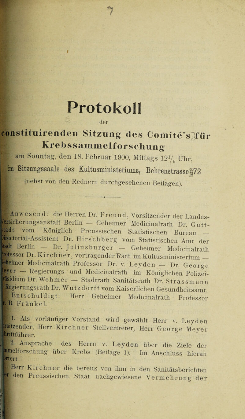 Protokoll der constituirendeii Sitzung des Comite’s^^für Krebs Sammelforschung am Sonntag, den 18. Februar 1900, Mittags 12Y^ Uhr, im Sitzungssaale des Kultusministeriums, Behrenstrasse|72 (nebst von den Rednern durchgesehenen Beilagen). i Anwesend; die Herren Dr. Freund, Vorsitzender der Landes- l^ersicherungsanstalt Berlin — Geheimer Medicinalrath Dr. Gutt- dadt vom Königlich Preussischen Statistischen Bureau — Pirectorial-Assistent Dr. Hirschberg vom Statistischen Amt der Itadt Berlin — Dr. Juliusburger — Geheimer Medicinalrath dofessor Dr. Kirchner, Vortragender Rath im Kultusministerium — geheimer Medicinalrath Professor Dr. v. Leyden — Dr. George ieyer — Regierungs- und Medicinalrath im Königlichen Polizei- ’äsidium Dr. Wehmer — Stadtrath Sanitätsrath Dr. Strassmann Regierungsrath Dr. Wutzdorff vom Kaiserlichen Gesundheitsamt. Entschuldigt: Herr Geheimer Medicinalrath Professor h B. Fränkel. I 1. Als vorläufiger Vorstand wird gewählt Herr v. Leyden ^sitzender, Herr Kirchner SteUvertreter, Herr George Meyer jfcftführer. r 2. Ansprache des Herrn v. Leyden über die Ziele der pmelforschung über Krebs (Beilage 1). Im Anschluss hieran prtert Hen Kirchner die bereits von ihm in den Sanitätsberichten er den Preussischen Staat nachgewiesene Vermehrung der