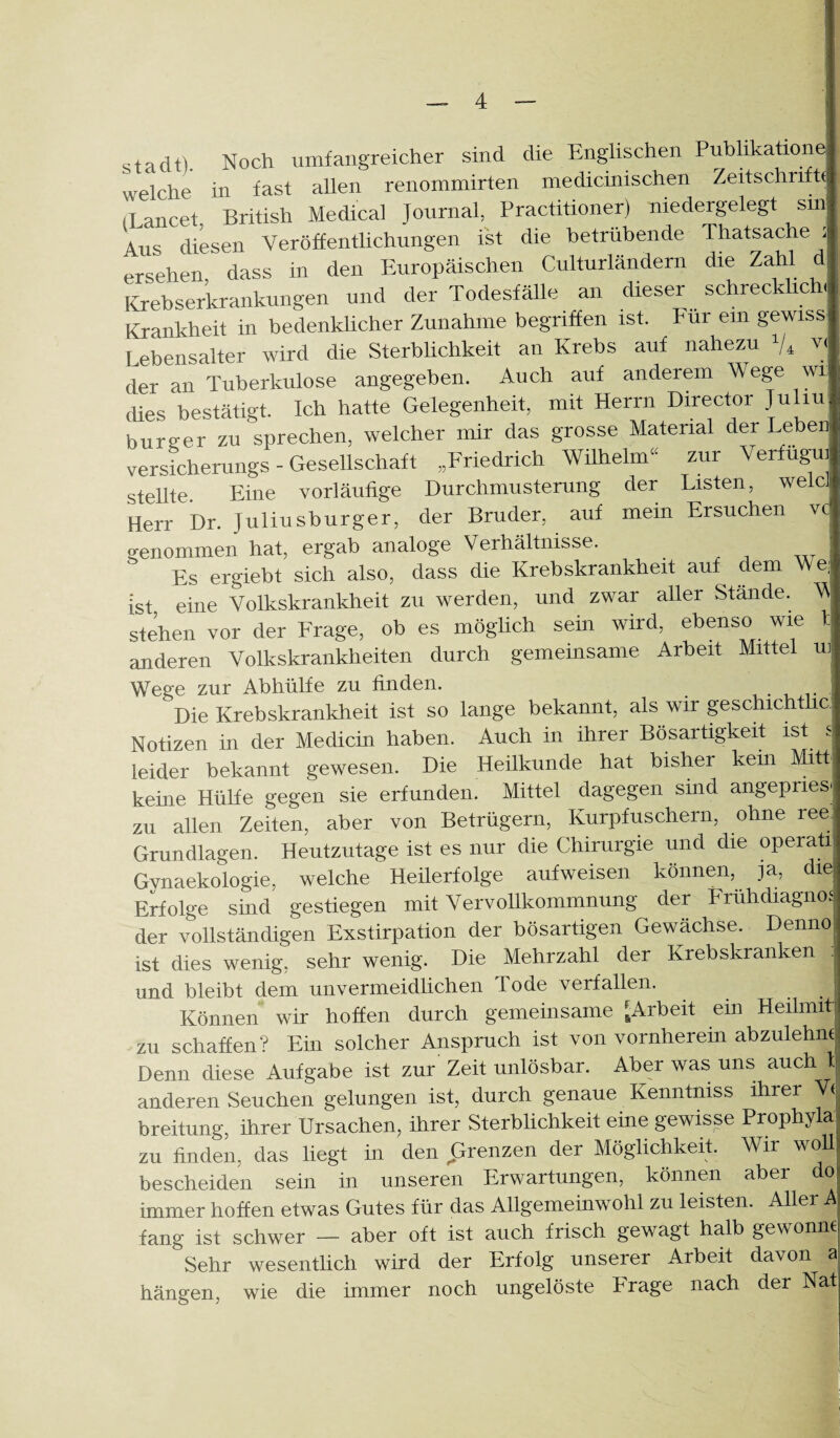 Stadt). Noch umfangreicher sind die Englischen Pubhkatione| welche in fast allen renommirten medicinischen Zeitschrifh (Lancet British Medical Journal, Practitioner) niedergelegt sin Aus diesen Veröffentlichungen ist die betrübende Thatsache i ersehen, dass in den Europäischen Culturländern die Zahl d Krebserkrankungen und der Todesfälle an dieser schrecklich. Krankheit in bedenklicher Zunahme begriffen ist. Für ein gewiss Lebensalter wird die Sterblichkeit an Krebs auf nahezu V, v( der an Tuberkulose angegeben. Auch auf anderem Wege wi| dies bestätigt. Ich hatte Gelegenheit, mit Herrn Director Juliu' bureer zu sprechen, welcher mir das grosse Material der Leben versicherungs - Gesellschaft „Friedrich Wilhelm^^ zur Verfug^i stellte. Eine vorläufige Durchmusterung der Listen, welcJ Herr Dr. Juliusburger, der Bruder, auf mein Ersuchen vc^ genommen hat, ergab analoge Verhältnisse. Es ergiebt sich also, dass die Krebskrankheit auf dem e; Ist eme Volkskrankheit zu werden, und zwar aller Stände. M st^en vor der Frage, ob es möglich sein wird, ebenso wie 1: anderen Volkskrankheiten durch gemeinsame Arbeit Mittel m Wege zur Abhülfe zu finden. , Die Krebskrankheit ist so lange bekannt, als wir geschichthq Notizen in der Medicin haben. Auch in ihrer Bösartigkeit ist s leider bekannt gewesen. Die Heilkunde hat bisher kein Mitt keine Hülfe gegen sie erfunden. Mittel dagegen sind angepries': zu allen Zeiten, aber von Betrügern, Kurpfuschern, ohne reeJ Grundlagen. Heutzutage ist es nur die Chirurgie und die operaüi Gynaekologie, welche Heüerfolge aufweisen können, ja, die; Erfolge sind gestiegen mit Vervollkommnung der PrühdiagnoJ der vollständigen Exstirpation der bösartigen Gewächse. Denno; ist dies wenig, sehr wenig. Die Mehrzahl der Krebskranken und bleibt dem unvermeidlichen Tode verfallen. • • j Können wir hoffen durch gemeinsame ^Arbeit ein Heilmit I zu schaffen? Ein solcher Anspruch ist von vornherein abzulehnei Denn diese Aufgabe ist zur Zeit unlösbar. Aber was uns auch l anderen Seuchen gelungen ist, durch genaue Kenntniss ihrer W breitung, ihrer Ursachen, ihrer Sterblichkeit eine gewisse Prophyla: zu finden, das liegt in den grenzen der Möglichkeit. Wir woll bescheiden sein in unseren Erwartungen, können aber do immer hoffen etwas Gutes für das Allgemeinwohl zu leisten. Aller A fang ist schwer — aber oft ist auch frisch gewagt halb gewönne Sehr wesentheh wird der Erfolg unserer Arbeit davon a hängen, wie die immer noch ungelöste Präge nach der Nat