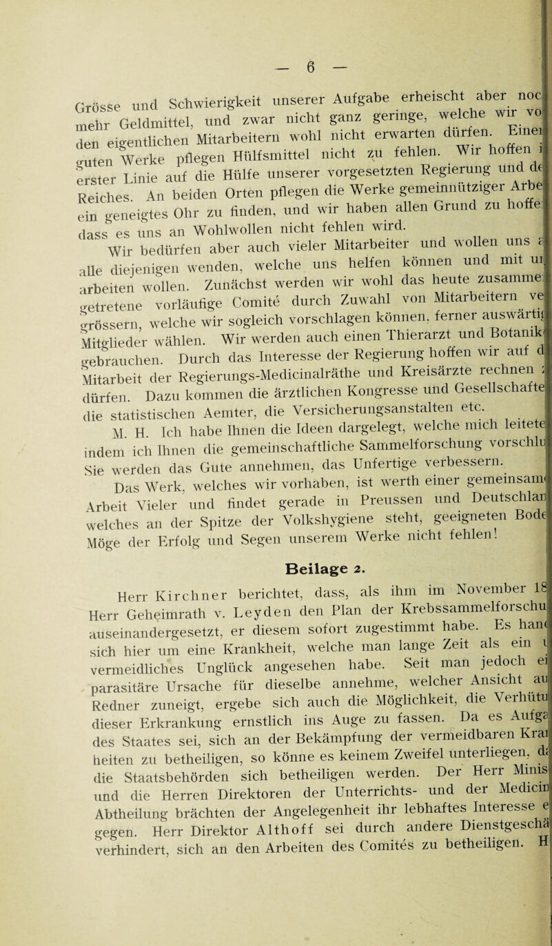 Grösse und Schwierigkeit unserer Aufgabe erheischt aber noc, mehr Geldmittel, und zwar nicht ganz geringe, welche wir vq den eigenÜichen Mitarbeitern wohl nicht erwarten du^en^ mei (niten werKc jihcg'-ü - , _ . i j erster Linie auf die Hülfe unserer Vorgesetzten Regierung und de Reiches An beiden Orten püegen die Werke gemeiniuitziger Arbe ein geneigtes Ohr zu finden, und wir haben allen Grund zu hoffe. dass es uns an Wohlwollen nicht fehlen wird. Wir bedürfen aber auch vieler Mitarbeiter und woEen uns aUe diejenigen wenden, welche uns helfen können und mit ui arbeiten wollen. Zunächst werden wir wohl das heute zusamme getretene vorläufige Comite durch Zuwahl von Mitarbeitern ve grössern welche wir sogleich vorschlagen können, ferner auswärtig Wlieder wählen. Wir werden auch einen Thierarzt und Botanik gebrauchen. Durch das Interesse der Regierung hoffen wir auf d Mitarbeit der Regierungs-Medicinalräthe und Kreisärzte i^echnen : dürfen. Dazu kommen die ärztlichen Kongresse und Gesellschafte die statistischen Aemter, die Versicherungsanstalten etc. M. H. Ich habe Ihnen die Ideen dargelegt, welche mich leitete indem ich Ihnen die gemeinschaftliche Sammelforschung vorschlu Sie werden das Gute annehmen, das Unfertige verbessern. Das Werk, welches wir Vorhaben, ist werth einer gemeinsam \rbeit Vieler und findet gerade in Preussen und Deutschlar welches an der Spitze der Volkshygiene steht, geeigneten Bode Möge der Pmfolg und Segen unserem Werke nicht fehlen! Beilage 2. Herr Kirchner berichtet, dass, als ihm im November 18 Herr Geheimrath v. Leyden den Plan der Krebssammelforschu auseinandergesetzt, er diesem sofort zugestimmt habe. Es han( sich hier um eine Krankheit, welche man lange Zeit als ein i vermeidliches Unglück angesehen habe. Seit man jedoch ei parasitäre Ursache für dieselbe annehme, welcher Ansicht au Redner zuneigt, ergebe sich auch die Möglichkeit, die Ver lütu dieser Erkrankung ernstlich ins Auge zu fassen. ^ Da es Aufga des Staates sei, sich an der Bekämpfung der vermeidbaren Krai heiten zu betheiligen, so könne es keinem Zweifel unterliegen, d; die Staatsbehörden sich betheiligen werden. Der Herr M.inis und die Herren Direktoren der Unterrichts- und der Medicin Abtheilung brächten der Angelegenheit ihr lebhaftes Interesse e gegen. Herr Direktor Althoff sei durch andere Dienstgesclm verhindert, sich an den Arbeiten des Comites zu betheiligen. H