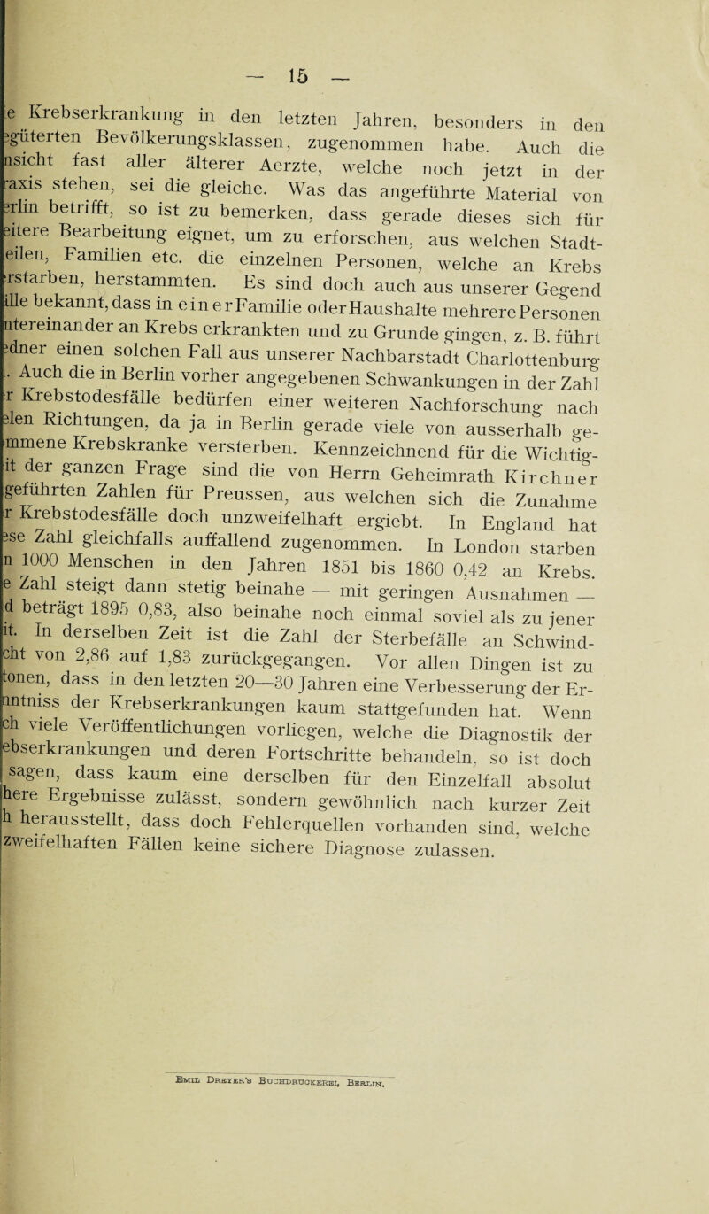 e Krebserkrankung in den letzten Jahren, besonders in den 3güterten Bevölkerungsklassen, zugenommen habe. Auch die nsicht fast aller älterer Aerzte, welche noch jetzt in der raxis stehen, sei die gleiche. Was das angeführte Material von grhn betrifft, so ist zu bemerken, dass gerade dieses sich für eitere Bearbeitung eignet, um zu erforschen, aus welchen Städt¬ chen, Familien etc. die einzelnen Personen, welche an Krebs Tstarben, herstammten. Es sind doch auch aus unserer Gegend lUe bekannt, dass in einerFaniilie oder Haushalte mehrere Personen iitereinander an Krebs erkrankten und zu Grunde gingen, z. B. führt idner einen solchen Fall aus unserer Nachbarstadt Charlottenburg u Auch die in Berlin vorher angegebenen Schwankungen in der Zahl u Krebstodesfälle bedürfen einer weiteren Nachforschung nach den Richtungen, da ja in Berlin gerade viele von ausserhalb ge- •mmene Krebskranke versterben. Kennzeichnend für die Wichtig- it der ganzen Frage sind die von Herrn Geheimrath Kirchner geführten Zahlen für Preussen, aus welchen sich die Zunahme r Krebstodesfälle doch unzweifelhaft ergiebt. In England hat gse Zahl gleichfalls auffallend zugenommen. In London starben n 1000 Menschen in den Jahren 1851 bis 1860 0,42 an Krebs, e Zahl steigt dann stetig beinahe - mit geringen Ausnahmen - eträgt 1895 0,83, also beinahe noch einmal soviel als zu jener it In derselben Zeit ist die Zahl der Sterbefälle an Schwind- cht von 2,86 auf 1,83 zurückgegangen. Vor allen Dingen ist zu tonen, dass in den letzten 20-30 Jahren eine Verbesserung der Er- tintniss der Krebserkrankungen kaum stattgefunden hat. Wenn ch viele Veröffentlichungen vorliegen, welche die Diagnostik der ebserkrankungen und deren Fortschritte behandeln, so ist doch sagen, dass kaum eine derselben für den Einzelfall absolut ere Ergebnisse zulässt, sondern gewöhnlich nach kurzer Zeit herausstellt, dass doch Fehlerquellen vorhanden sind, welche zweifelhaften Fällen keine sichere Diagnose zulassen. i Emll Drkzer's Buchdrüoicsrhi, Berlqt.