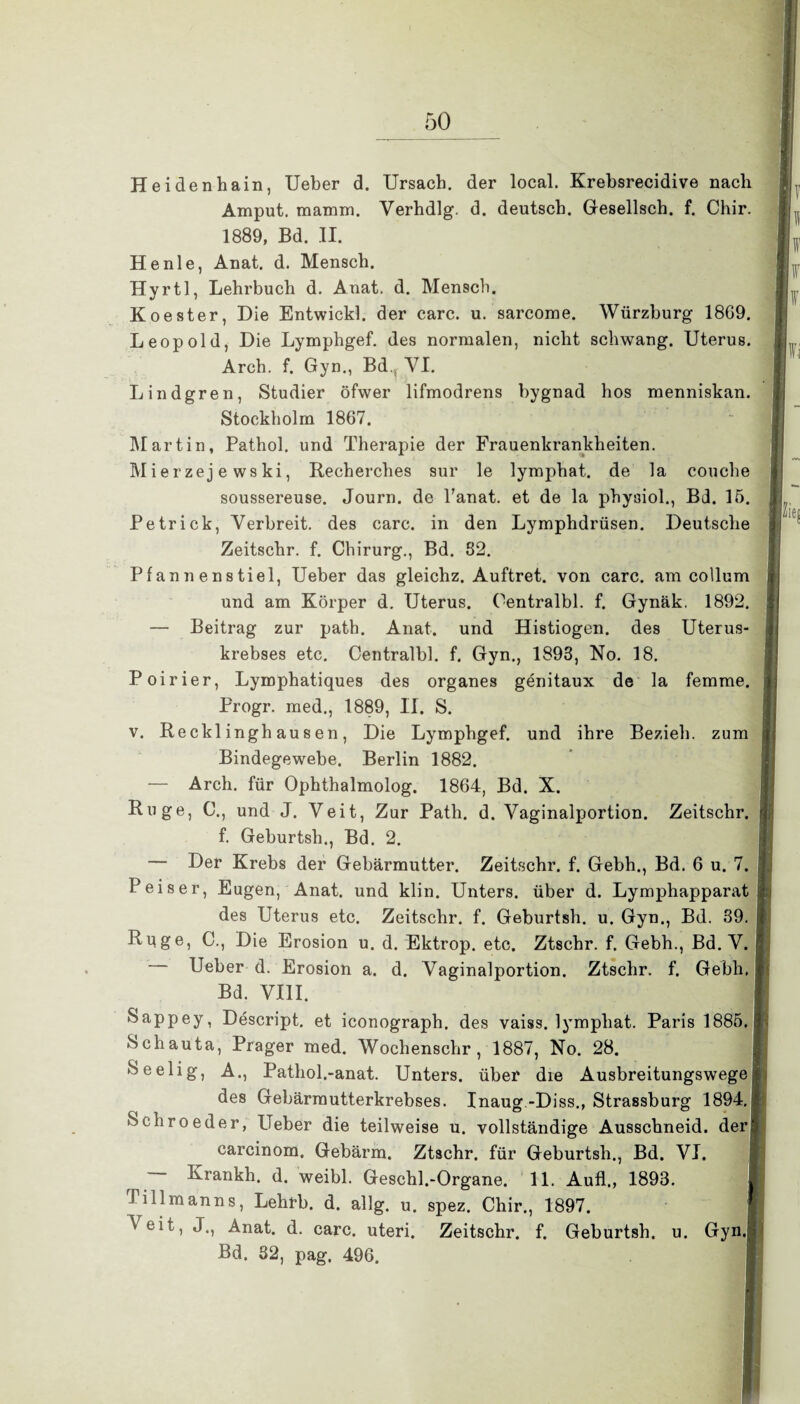 Heidenhain, Ueber d. Ursach. der local. Krebsrecidive nach Amput. mamm. Verhdlg. d. deutsch. Gesellsch. f. Chir. 1889, Bd. II. He nie, Anat. d. Mensch. Hyrtl, Lehrbuch d. Anat. d. Mensch. Koester, Die Entwickl. der carc. u. sarcome. Würzburg 18G9. Leopold, Die Lymphgef. des normalen, nicht schwang. Uterus. Arch. f. Gyn., Bd. VI. Lindgren, Studier öfwer lifmodrens bygnad hos menniskan. Stockholm 1867. Martin, Pathol. und Therapie der Frauenkrankheiten. M i er zej e ws ki, Recherches sur le lymphat. de la couche soussereuse. Journ. de Tanat. et de la physiol., Bd. 15. Petrick, Verbreit, des carc. in den Lymphdrüsen. Deutsche Zeitschr. f. Chirurg., Bd. 82. Pfannenstiel, Ueber das gleichz. Auftret, von carc. am collum und am Körper d. Uterus. Oentralbl. f. Gynäk. 1892. — Beitrag zur path. Anat. und Histiogen. des Uterus¬ krebses etc. Centralbl. f. Gyn., 1893, No. 18. Poirier, Lymphatiques des Organes genitaux de la femme. Progr. med., 1889, II. S. v. Recklinghausen, Die Lymphgef. und ihre Bezieh, zum Bindegewebe. Berlin 1882. — Arch. für Ophthalmolog. 1864, Bd. X. Rüge, C., und J. Veit, Zur Path. d. Vaginalportion. Zeitschr. f. Geburtsh., Bd. 2. — Der Krebs der Gebärmutter. Zeitschr. f. Gebh., Bd. 6 u. 7. P eis er, Eugen, Anat. und klin. Unters, über d. Lymphapparat des Uterus etc. Zeitschr. f. Geburtsh. u. Gyn., Bd. 89. Rüge, C., Die Erosion u. d. Ektrop. etc. Ztschr. f. Gebh., Bd. V. Ueber d. Erosion a. d. Vaginalportion. Ztschr. f. Gebh. Bd. VIII. Sappey, Descript. et iconograph. des vaiss. lymphat. Paris 1885. Schauta, Prager med. Wochenschr, 1887, No. 28. Seelig, A., Pathol.-anat. Unters, über die Ausbreitungswege des Gebärmutterkrebses. Inaug -Diss., Strassburg 1894.| Schroeder, Ueber die teilweise u. vollständige Ausschneid, derl carcinom. Gebärm. Ztschr. für Geburtsh., Bd. VI. r Krankh. d. weibl. Geschl.-Organe. 11. Aufl., 1893. fillmanns, Lehrb. d. allg. u. spez. Chir., 1897. Veit, J., Anat. d. carc. uteri. Zeitschr. f. Geburtsh. u. Gyn. Bd. 32, pag. 496.