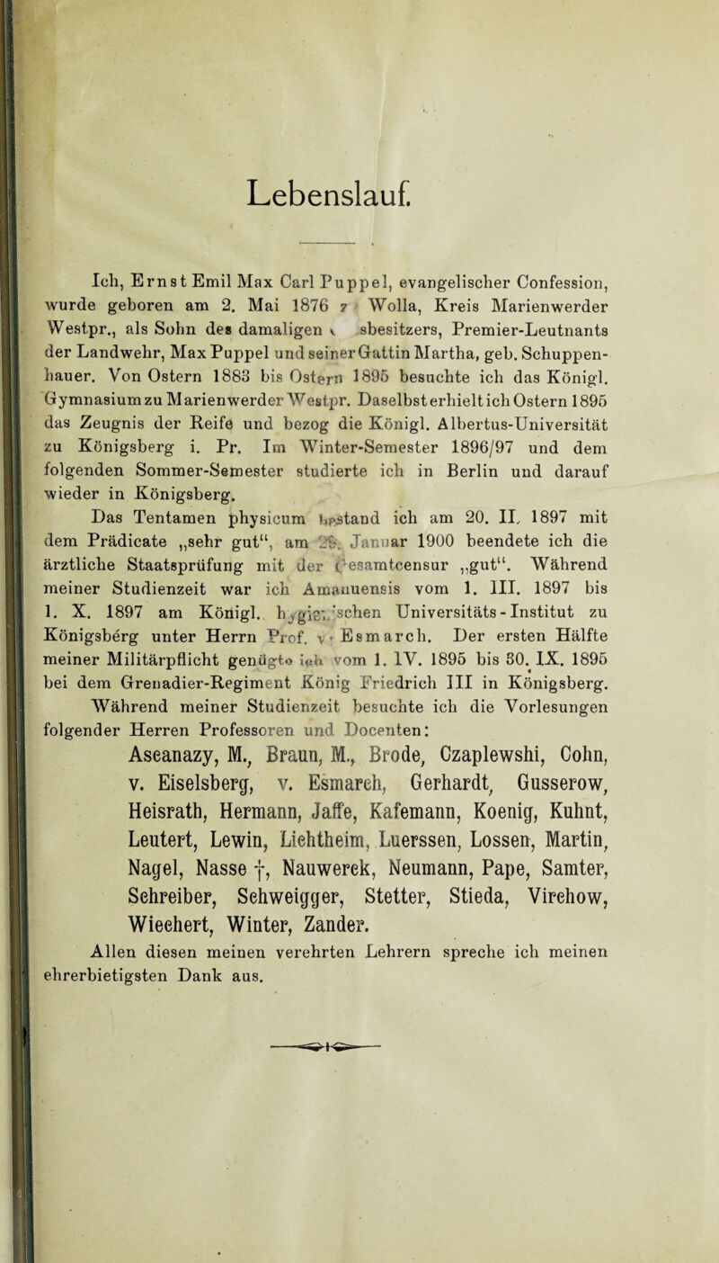 Lebenslauf. Ich, Ernst Emil Max Carl Puppel, evangelischer Confession, wurde geboren am 2. Mai 1876 7 Wolla, Kreis Marienwerder Westpr,, als Sohn des damaligen v sbesitzers, Premier-Leutnants der Landwehr, Max Puppel und seiner Gattin Martha, geh. Schuppen¬ hauer. Von Ostern 1883 bis Ostern 1895 besuchte ich das Königl. Gymnasium zu M arienwerder Westpr. Daselbst erhielt ich Ostern 1895 das Zeugnis der Reife und bezog die Königl. Albertus-Universität zu Königsberg i. Pr. Im Winter-Semester 1896/97 und dem folgenden Sommer-Semester studierte ich in Berlin und darauf wieder in Königsberg. Das Tentamen physicum bestand ich am 20. II.. 1897 mit dem Prädicate „sehr gut“, am 2h. Januar 1900 beendete ich die ärztliche Staatsprüfung mit der pesamtcensur „gut“. Während meiner Studienzeit war ich Amanuensis vom 1. III. 1897 bis 1. X. 1897 am Königl. hygienischen Universitäts-Institut zu Königsberg unter Herrn Prof. Esmarch. Der ersten Hälfte meiner Militärpflicht genügte ieh yom 1. IV. 1895 bis 80. IX. 1895 bei dem Grenadier-Regiment König Friedrich III in Königsberg. Während meiner Studienzeit besuchte ich die Vorlesungen folgender Herren Professoren und Docenten: Aseanazy, M., Braun, M., Brode, Czaplewshi, Cohn, v. Eiseisberg, v. Esmareh, Gerhardt, Gusserow, Heisrath, Hermann, Jaffe, Kafemann, Koenig, Kuhnt, Leutert, Lewin, Liehtheim, Luerssen, Lossen, Martin, Nagel, Nasse f, Nauwerek, Neumann, Pape, Samter, Schreiber, Sehweigger, Stetter, Stieda, Virehow, Wieehert, Winter, Zander. Allen diesen meinen verehrten Lehrern spreche ich meinen ehrerbietigsten Dank aus.
