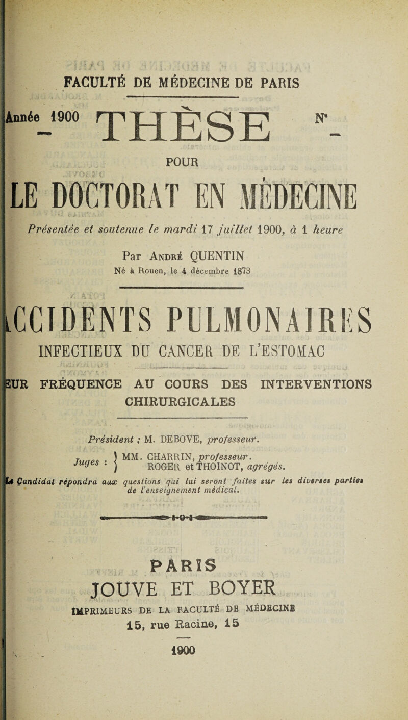 FACULTÉ DE MÉDECINE DE PARIS ► Présentée et soutenue le mardi 17 juillet 1900, à 1 heure Par André QUENTIN Né à Rouen, le 4 décembre 1873 tCCIDENTS PULMONAIRES INFECTIEUX DU CANCER DE L’ESTOMAC ^ ’-'-'V V _ SUR FRÉQUENCE AU COURS DES INTERVENTIONS CHIRURGICALES Président ; M. DEBOVE, professeur. MM. GHARRIN, professeur. ROGER et THOINOT, agrégés. questions qui lui seront faites sur Les diverses parties de L’enseignement médical. -| O % 0 j Tr?~T i y PARIS JOUVE ET BOYER - -• >A • « f ' t • * * IMPRIMEURS DE LA FACULTÉ DE MÉDECIN! 15, rue Racine, 15 J Juges : ii Candidat répondra a I 1900