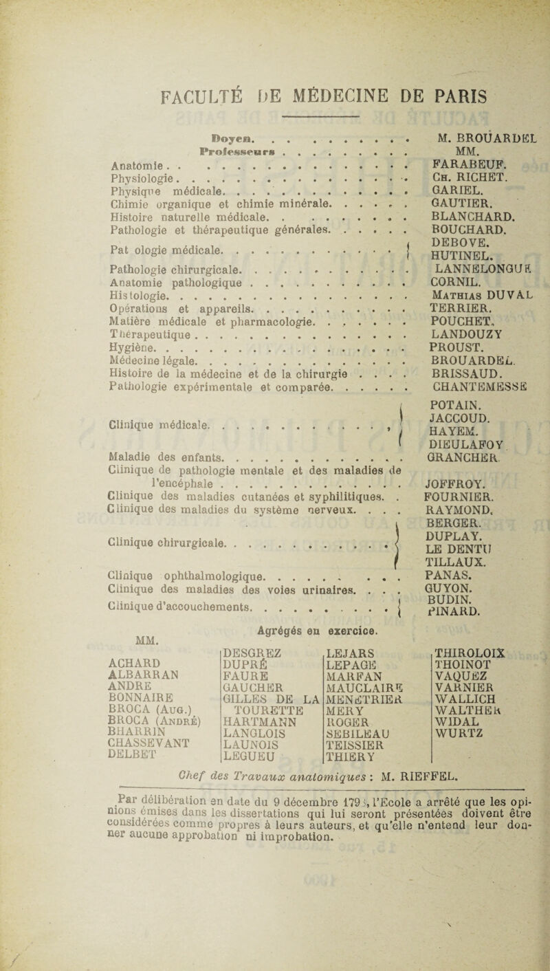 f>oycia. M. BROUARDEL Prolesseurs. MM. Anatomie. . .. FARABEUF. Physiologie. Ch. RICHET. Physique médicale. .. GARIEL. Chimie organique et chimie minérale. ..... GAUTIER. Histoire naturelle médicale. . .» . BLANCHARD. Pathologie et thérapeutique générales. BOUCHARD. Pat ologie médicale. ..[ HUTINEL Pathologie chirurgicale. . .. LANNELONGUE Anatomie pathologique .. CORNIL. Histologie. Mathias DU VAL Opératious et appareils. TERR.IER, Matière médicale et pharmacologie. ...... POUGHET. Thérapeutique. LANDOUZY Hygiène. PROUST. Médecine légale. BROUARDEL. Histoire de la médecine et de la chirurgie .... BRISSAUD. Pathologie expérimentale et comparée. CHANTEMESSE Clinique médicale.. , ^ Maladie des enfants. Clinique de pathologie mentale et des maladies de l’encéphale. Clinique des maladies cutanées et syphilitiques. . Clinique des maladies du système nerveux. . . . Clinique chirurgicale. Clinique ophthalmologique. Clinique des maladies des voies urinaires. . . Clinique d’accouchements. POT AIN. JACCOUD. HAYEM. DIEULAFOY GRANCHER JOFFROY. FOURNIER. RAYMOND. BERGER. DUPLAY. LE DENTIJ TILLAUX. PANAS. GUYON. BUDIN. PINARD. Agrégés eu exercice. MM. ACHARD ALBARRAN ANDRE BONNAIRE BROCA (Aug.) BROCA (André) BHARR1N CHASSEVANT DELBET DESGREZ LEJARS DUPRÉ LEPAGE FAURE MARFAN GAUCHER MAUCLAIRE GILLES DE LA MENETRIER TOURETTE MERY HARTMANN ROGER LANGLOIS SEBILEAU LAUN01S TEISSIER LEGUEU THIERY THIROLOIX THOINOT VAQUEZ VARNIER WALLICH WALTHEh W1DAL WURTZ Chef des Travaux anatomiques \ M. RIEFFEL. Par délibération en date du 9 décembre 179 i, l’Ecole a arrêté que les opi- mons omises dans les dissertations qui lui seront présentées doivent être considérées comme propres à leurs auteurs, et qu’elle n’entend leur don¬ ner aucune approbation ni improbation.