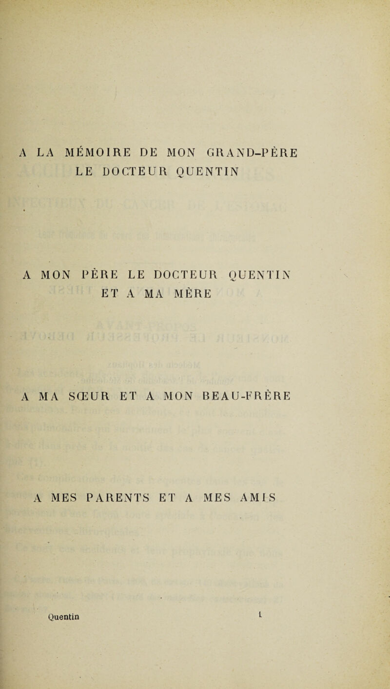 A LA MÉMOIRE DE MON GRAND-PÈRE LE DOCTEUR QUENTIN A MON PÈRE LE DOCTEUR QUENTIN ET A MA MÈRE A MA SŒUR ET A MON BEAU-FRÈRE A MES PARENTS ET A MES AMIS Quentin L