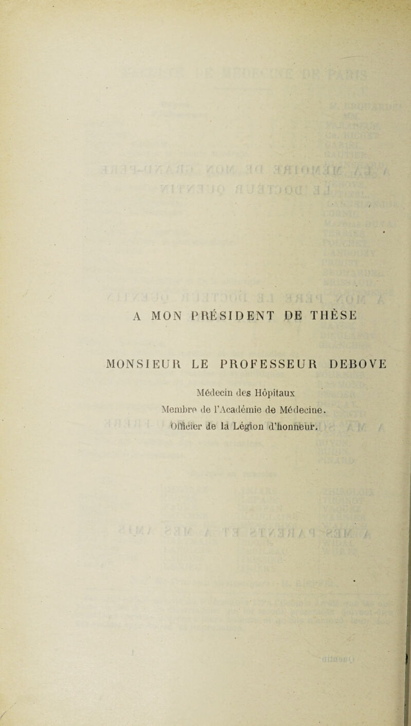 A MON PRÉSIDENT DE THÈSE MONSIEUR LE PROFESSEUR DEROVE Médecin des Hôpitaux Membre de l’Académie de Médecine. 0Meier de la Légion d’honneur.