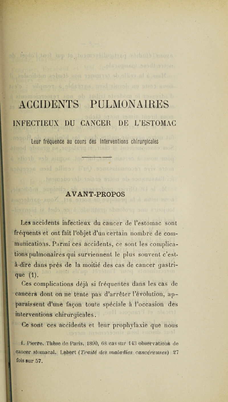 ACCIDENTS PULMONAIRES INFECTIEUX DU CANCER DE L’ESTOMAC Leur fréquence au cours des interventions chirurgicales AVANT-PROPOS Les accidents infectieux du cancer de l’estomac sont fréquents et ont fait l’objet d’un certain nombre de com¬ munications. Parmi ces accidents, ce sont les complica¬ tions pulmonaires qui surviennent le plus souvent c’est- à-dire dans près de la moitié des cas de cancer gastri¬ que (1). Ces complications déjà si fréquentes dans les cas de cancers dont on ne tente pas d’arrêter l’évolution, ap¬ paraissent d’une façon toute spéciale à l’occasion des interventions chirurgicales. Ce sont ces accidents et leur prophylaxie que nous 1. Pierre. Thèse de Paris, 1890, 68 cas sur 143 observations de cancer stomacal. Lebert {Traité des maladies cancéreuses) 21 fois sur 57.