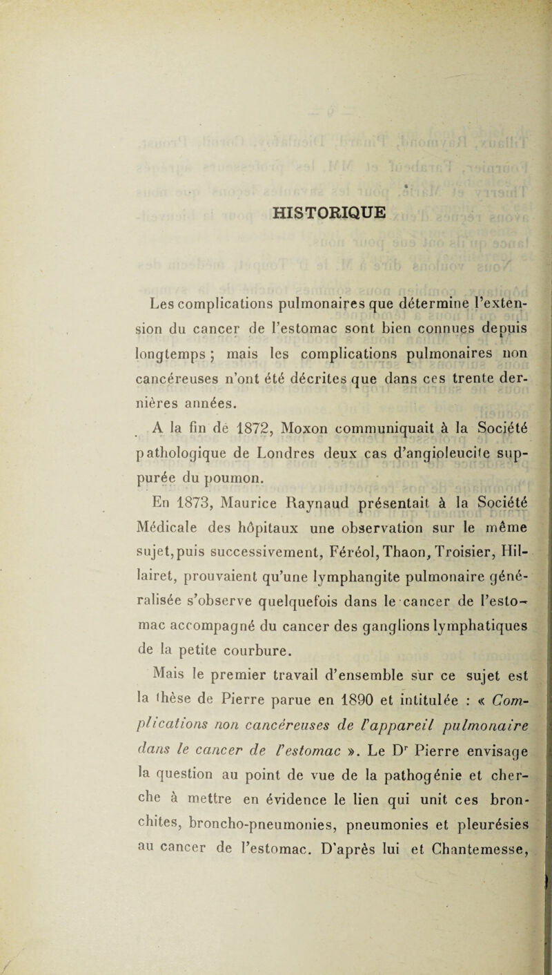 HISTORIQUE Les complications pulmonaires que détermine l’exten¬ sion du cancer de l’estomac sont bien connues depuis longtemps ; mais les complications pulmonaires non cancéreuses n’ont été décrites que dans ces trente der¬ nières années. A la fin de 1872, Moxon communiquait à la Société pathologique de Londres deux cas d’angioleucite sup- purée du poumon. En 1873, Maurice Raynaud présentait à la Société Médicale des hôpitaux une observation sur le même sujet,puis successivement, Féréol, Thaon, Troisier, Hil- lairet, prouvaient qu’une lymphangite pulmonaire géné¬ ralisée s’observe quelquefois dans le cancer de l’esto¬ mac accompagné du cancer des ganglions lymphatiques de la petite courbure. Mais le premier travail d’ensemble sur ce sujet est la ihèse de Pierre parue en 1890 et intitulée : « Com¬ plications non cancéreuses de F appareil pulmonaire dans le cancer de F estomac ». Le Dr Pierre envisage la question au point de vue de la pathogénie et cher¬ che à mettre en évidence le lien qui unit ces bron¬ chites, broncho-pneumonies, pneumonies et pleurésies au cancer de l’estomac. D'après lui et Chantemesse,