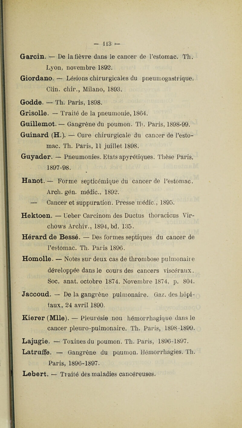 Garcin. — De la fièvre dans le cancer de l’estomac. Th. Lyon, novembre 1892. Giordano. — Lésions chirurgicales du pneumogastrique. Clin, chir., Milano, 1893. Godde. — Th. Paris, 1898. Grisolle. — Traité de la pneumonie, 1864. Guillemot. — Gangrène du poumon. Th. Paris, 1898-99. Guinard (H.). — Cure chirurgicale du cancer de l’esto¬ mac. Th. Paris, 11 juillet 1898. Guyader. — Pneumonies. Etats apyrétiques. Thèse Paris, 1897-98. « Hanot.— Forme septicémique du cancer de Pestomac. Arch. gén. médic., 1892. — Cancer et suppuration. Presse médic., 1895. Hektoen. — Ueber Carcinom des Ductus thoracicus Vir- chows Archiv., 1894, bd. 135. Hérard de Bessé. — Des formes septiques du cancer de l’estomac. Th. Paris 1896. Homolle. — Notes sur deux cas de thrombose pulmonaii e développée dans le cours des cancers viscéraux. Soc, anat. octobre 1874. Novembre 1874, p. 804. Jaccoud. — De la gangrène pulmonaire. Gaz. des hôpi¬ taux, 24 avril 1890. Kierer (Mlle). — Pleurésie non hémorrhagique dans le cancer pleuro-pulmonaire. Th. Paris, 1898-1899. Lajugie. — Toxines du poumon. Th. Paris, 1896-1897. Latruffe. — Gangrène du poumon. Hémorrhagies. Th. Paris, 1896-1897. Lebert. — Traité des maladies cancéreuses.