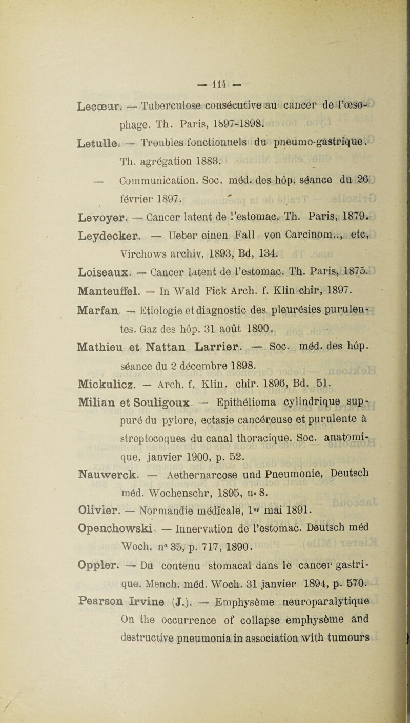 Lecæur. — Tuberculose consécutive au cancer de l’œso¬ phage. Th. Paris, 1897-1898. Le tulle.• — Troubles fonctionnels du pneumo-gastrique. Th. agrégation 1883. — Communication. Soc. méd. des hôp. séance du 26 février 1897. Levoyer. — Cancer latent de Testomac. Th. Paris, 1879. Leydecker. — Ueber einen Fall von Carcinom.., etc, Virchows archiv, 1893, Bd, 134. Loiseaux. — Cancer latent de l’estomac. Th. Paris, 1875. Manteuffel. — In Wald Fick Arch. f. Klin chir, 1897. Marfan. — Etiologie et diagnostic des pleurésies purulen¬ tes. Gaz des hôp. 31 août 1890. Mathieu et Nattan Larrier. — Soc. méd. des hôp. séance du 2 décembre 1898. Mickulicz. — Arch. f. Klin. chir. 1896, Bd. 51. Milian et Souligoux. — Epithélioma cylindrique sup¬ puré du pylore, ectasie cancéreuse et purulente à streptocoques du canal thoracique. Soc. anatomi¬ que, janvier 1900, p. 52. Nauwerck. — Aethernarcose und Pneumonie, Deutsch méd. Wochenschr, 1895, u® 8. Olivier. — Normandie médicale, 1er mai 1891. OpenchowskL — Innervation de l’estomac. Deutsch méd Woch. n° 35, p. 717, 1890. Oppler. — Du contenu stomacal dans le cancer gastri¬ que. Mench. méd. Woch. 31 janvier 1894, p. 570. Pearson Irvine (J.). — Emphysème neuroparalytique On the occurrence of collapse emphysème and destructive pneumoniain association with tumours