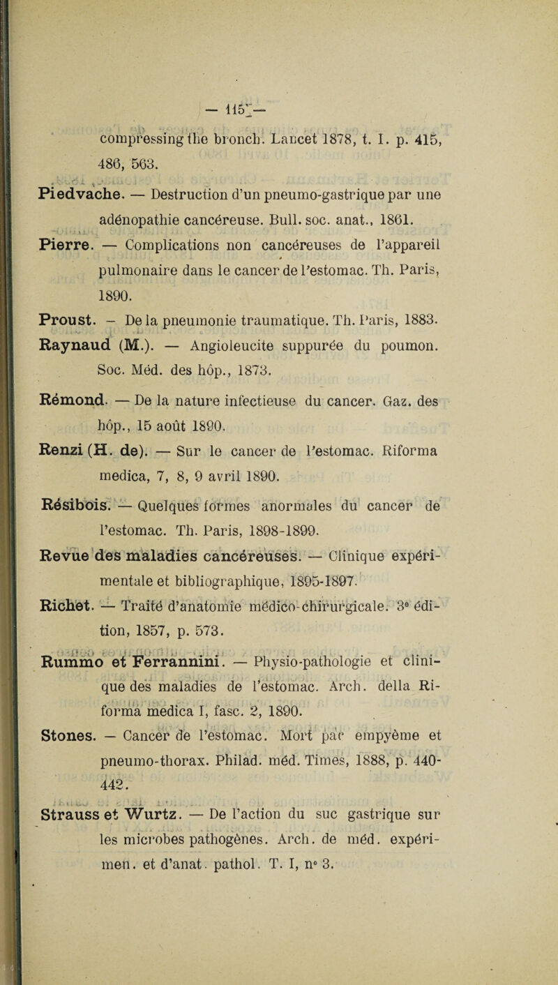 compressingthe bronch. Lancet 1878, t. I. p. 415, 486, 563. * • .. C, .1 % A Piedvache. — Destruction d’un pneumo-gastrique par une adénopathie cancéreuse. Bull. soc. anat., 1861. Pierre. — Complications non cancéreuses de l’appareil * pulmonaire dans le cancer de l’estomac. Th. Paris, 1890. Proust. — De la pneumonie traumatique. Th. Paris, 1883. I *w _ i - C Raynaud (M.). — Angioleucite suppurée du poumon. Soc. Méd. des hôp., 1873. Rémond. — De la nature infectieuse du cancer. Gaz. des hôp., 15 août 1890. Renzi(H. de). — Sur le cancer de Pestomac. Riforma medica, 7, 8, 9 avril 1890. Résibois. — Quelques formes anormales du cancer de l’estomac. Th. Paris, 1898-1899. Revue des maladies cancéreuses. — Clinique expéri¬ mentale et bibliographique, 1895-1897. Richet. — Traité d’anatomie mëdico-chirurgicale. 3e édi¬ tion, 1857, p. 573. Rummo et Ferrannini. que des maladies de Physio-pathologie et clini- l’estomac. Arch. délia Ri¬ forma medica I, fasc. 2, 1890. Stones. — Cancer de l’estomac. Mort par empyème et pneumo-thorax. Philad. méd. Times, 1888, p. 440- 442. i vi . * 4. JL•f ; * •. . >. « | Strauss et Wurtz. — De l’action du suc gastrique sur les microbes pathogènes. Arch.de méd. expéri- men. et d’anat. pathol. T. I, n° 3.